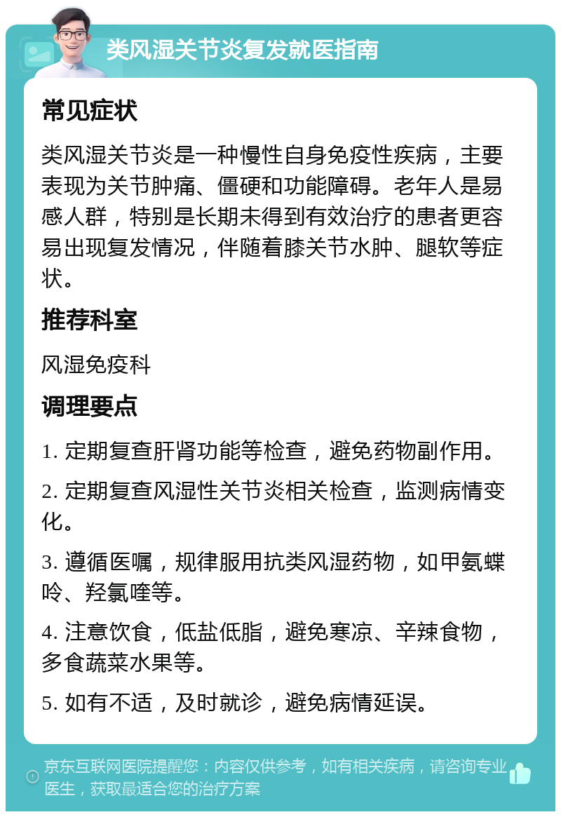 类风湿关节炎复发就医指南 常见症状 类风湿关节炎是一种慢性自身免疫性疾病，主要表现为关节肿痛、僵硬和功能障碍。老年人是易感人群，特别是长期未得到有效治疗的患者更容易出现复发情况，伴随着膝关节水肿、腿软等症状。 推荐科室 风湿免疫科 调理要点 1. 定期复查肝肾功能等检查，避免药物副作用。 2. 定期复查风湿性关节炎相关检查，监测病情变化。 3. 遵循医嘱，规律服用抗类风湿药物，如甲氨蝶呤、羟氯喹等。 4. 注意饮食，低盐低脂，避免寒凉、辛辣食物，多食蔬菜水果等。 5. 如有不适，及时就诊，避免病情延误。