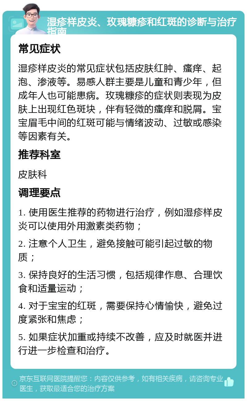 湿疹样皮炎、玫瑰糠疹和红斑的诊断与治疗指南 常见症状 湿疹样皮炎的常见症状包括皮肤红肿、瘙痒、起泡、渗液等。易感人群主要是儿童和青少年，但成年人也可能患病。玫瑰糠疹的症状则表现为皮肤上出现红色斑块，伴有轻微的瘙痒和脱屑。宝宝眉毛中间的红斑可能与情绪波动、过敏或感染等因素有关。 推荐科室 皮肤科 调理要点 1. 使用医生推荐的药物进行治疗，例如湿疹样皮炎可以使用外用激素类药物； 2. 注意个人卫生，避免接触可能引起过敏的物质； 3. 保持良好的生活习惯，包括规律作息、合理饮食和适量运动； 4. 对于宝宝的红斑，需要保持心情愉快，避免过度紧张和焦虑； 5. 如果症状加重或持续不改善，应及时就医并进行进一步检查和治疗。