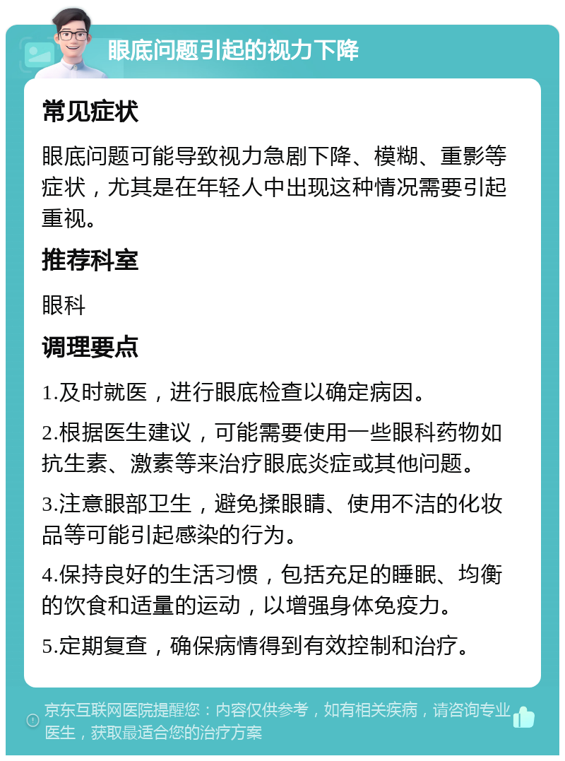 眼底问题引起的视力下降 常见症状 眼底问题可能导致视力急剧下降、模糊、重影等症状，尤其是在年轻人中出现这种情况需要引起重视。 推荐科室 眼科 调理要点 1.及时就医，进行眼底检查以确定病因。 2.根据医生建议，可能需要使用一些眼科药物如抗生素、激素等来治疗眼底炎症或其他问题。 3.注意眼部卫生，避免揉眼睛、使用不洁的化妆品等可能引起感染的行为。 4.保持良好的生活习惯，包括充足的睡眠、均衡的饮食和适量的运动，以增强身体免疫力。 5.定期复查，确保病情得到有效控制和治疗。