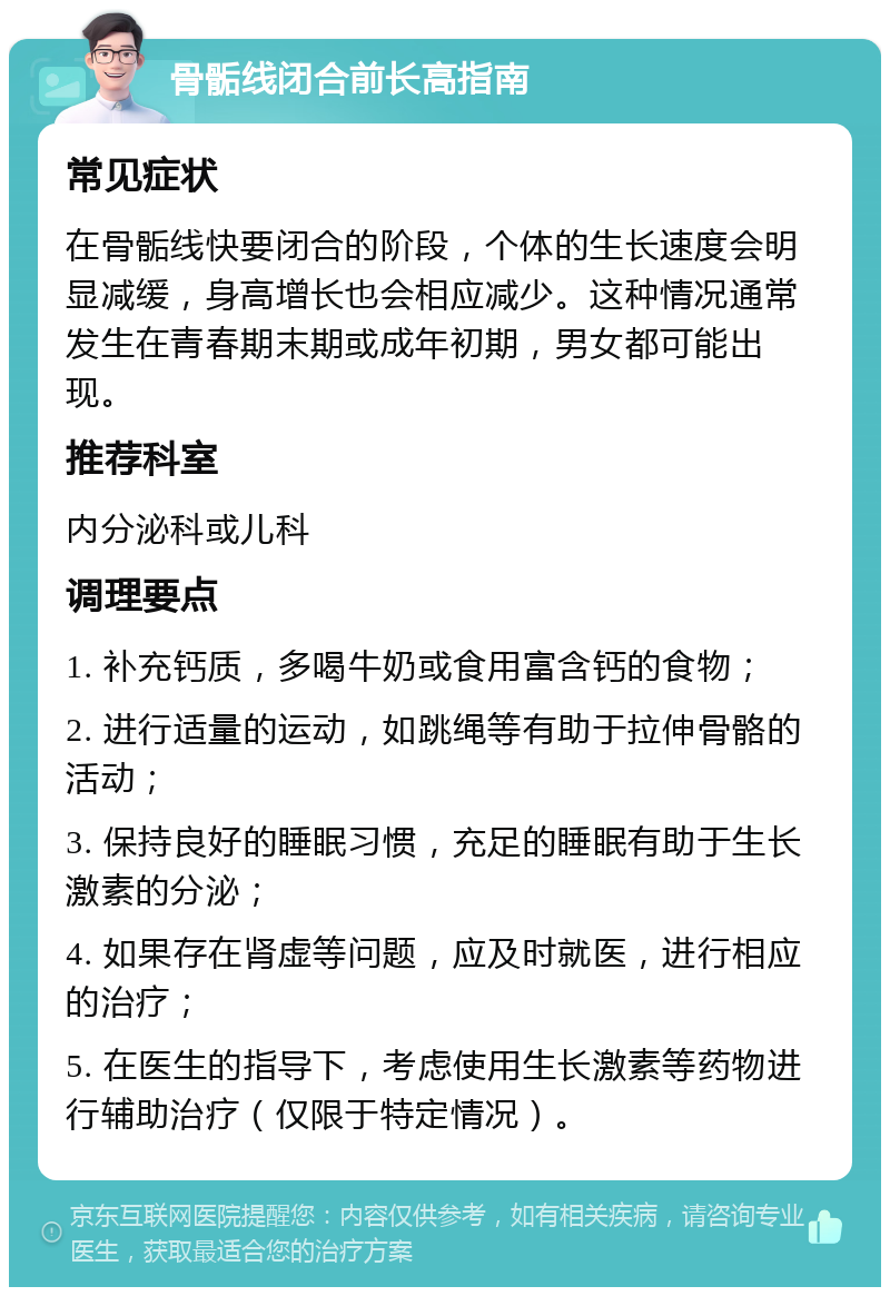 骨骺线闭合前长高指南 常见症状 在骨骺线快要闭合的阶段，个体的生长速度会明显减缓，身高增长也会相应减少。这种情况通常发生在青春期末期或成年初期，男女都可能出现。 推荐科室 内分泌科或儿科 调理要点 1. 补充钙质，多喝牛奶或食用富含钙的食物； 2. 进行适量的运动，如跳绳等有助于拉伸骨骼的活动； 3. 保持良好的睡眠习惯，充足的睡眠有助于生长激素的分泌； 4. 如果存在肾虚等问题，应及时就医，进行相应的治疗； 5. 在医生的指导下，考虑使用生长激素等药物进行辅助治疗（仅限于特定情况）。