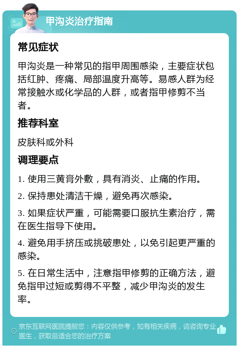 甲沟炎治疗指南 常见症状 甲沟炎是一种常见的指甲周围感染，主要症状包括红肿、疼痛、局部温度升高等。易感人群为经常接触水或化学品的人群，或者指甲修剪不当者。 推荐科室 皮肤科或外科 调理要点 1. 使用三黄膏外敷，具有消炎、止痛的作用。 2. 保持患处清洁干燥，避免再次感染。 3. 如果症状严重，可能需要口服抗生素治疗，需在医生指导下使用。 4. 避免用手挤压或挑破患处，以免引起更严重的感染。 5. 在日常生活中，注意指甲修剪的正确方法，避免指甲过短或剪得不平整，减少甲沟炎的发生率。