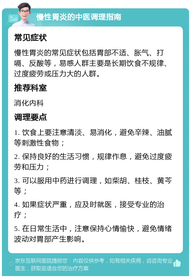 慢性胃炎的中医调理指南 常见症状 慢性胃炎的常见症状包括胃部不适、胀气、打嗝、反酸等，易感人群主要是长期饮食不规律、过度疲劳或压力大的人群。 推荐科室 消化内科 调理要点 1. 饮食上要注意清淡、易消化，避免辛辣、油腻等刺激性食物； 2. 保持良好的生活习惯，规律作息，避免过度疲劳和压力； 3. 可以服用中药进行调理，如柴胡、桂枝、黄芩等； 4. 如果症状严重，应及时就医，接受专业的治疗； 5. 在日常生活中，注意保持心情愉快，避免情绪波动对胃部产生影响。