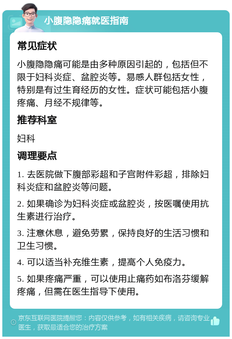 小腹隐隐痛就医指南 常见症状 小腹隐隐痛可能是由多种原因引起的，包括但不限于妇科炎症、盆腔炎等。易感人群包括女性，特别是有过生育经历的女性。症状可能包括小腹疼痛、月经不规律等。 推荐科室 妇科 调理要点 1. 去医院做下腹部彩超和子宫附件彩超，排除妇科炎症和盆腔炎等问题。 2. 如果确诊为妇科炎症或盆腔炎，按医嘱使用抗生素进行治疗。 3. 注意休息，避免劳累，保持良好的生活习惯和卫生习惯。 4. 可以适当补充维生素，提高个人免疫力。 5. 如果疼痛严重，可以使用止痛药如布洛芬缓解疼痛，但需在医生指导下使用。