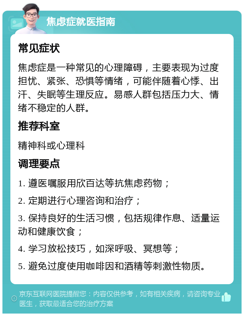 焦虑症就医指南 常见症状 焦虑症是一种常见的心理障碍，主要表现为过度担忧、紧张、恐惧等情绪，可能伴随着心悸、出汗、失眠等生理反应。易感人群包括压力大、情绪不稳定的人群。 推荐科室 精神科或心理科 调理要点 1. 遵医嘱服用欣百达等抗焦虑药物； 2. 定期进行心理咨询和治疗； 3. 保持良好的生活习惯，包括规律作息、适量运动和健康饮食； 4. 学习放松技巧，如深呼吸、冥想等； 5. 避免过度使用咖啡因和酒精等刺激性物质。