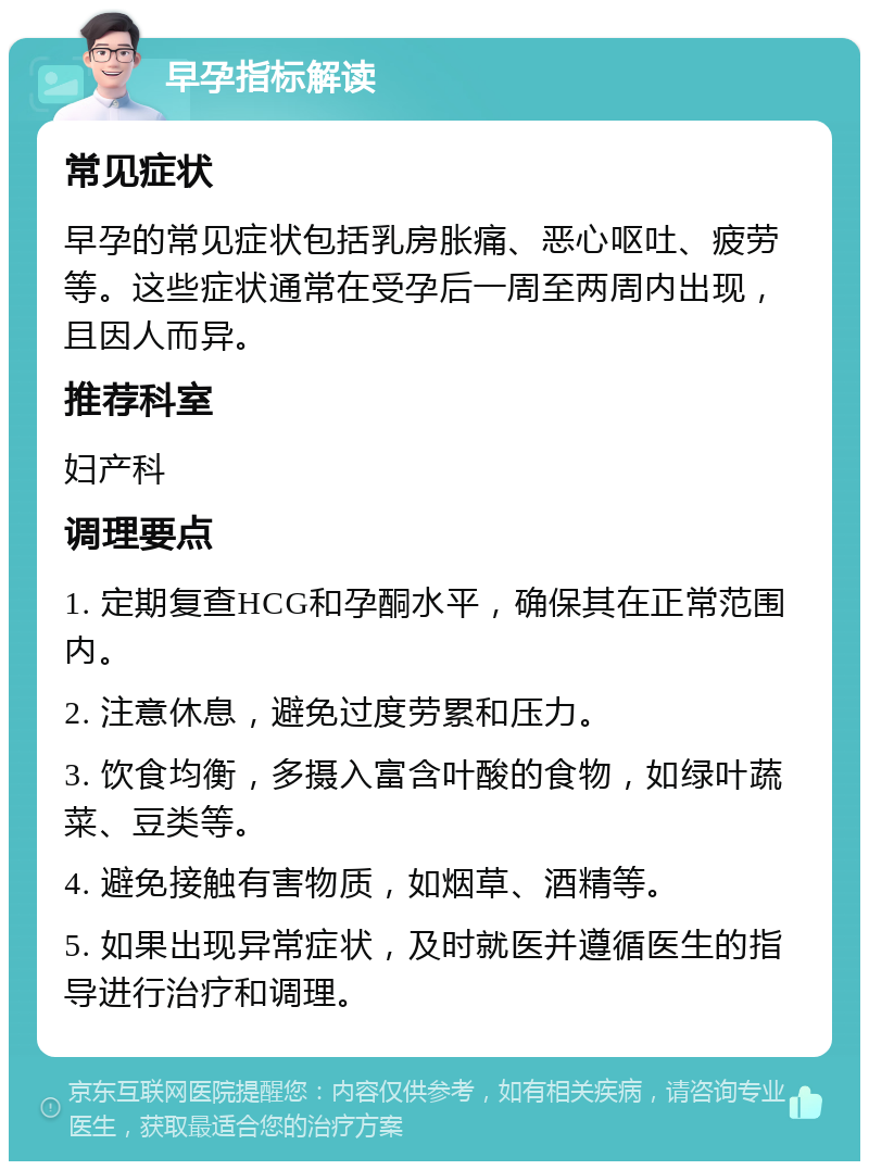 早孕指标解读 常见症状 早孕的常见症状包括乳房胀痛、恶心呕吐、疲劳等。这些症状通常在受孕后一周至两周内出现，且因人而异。 推荐科室 妇产科 调理要点 1. 定期复查HCG和孕酮水平，确保其在正常范围内。 2. 注意休息，避免过度劳累和压力。 3. 饮食均衡，多摄入富含叶酸的食物，如绿叶蔬菜、豆类等。 4. 避免接触有害物质，如烟草、酒精等。 5. 如果出现异常症状，及时就医并遵循医生的指导进行治疗和调理。