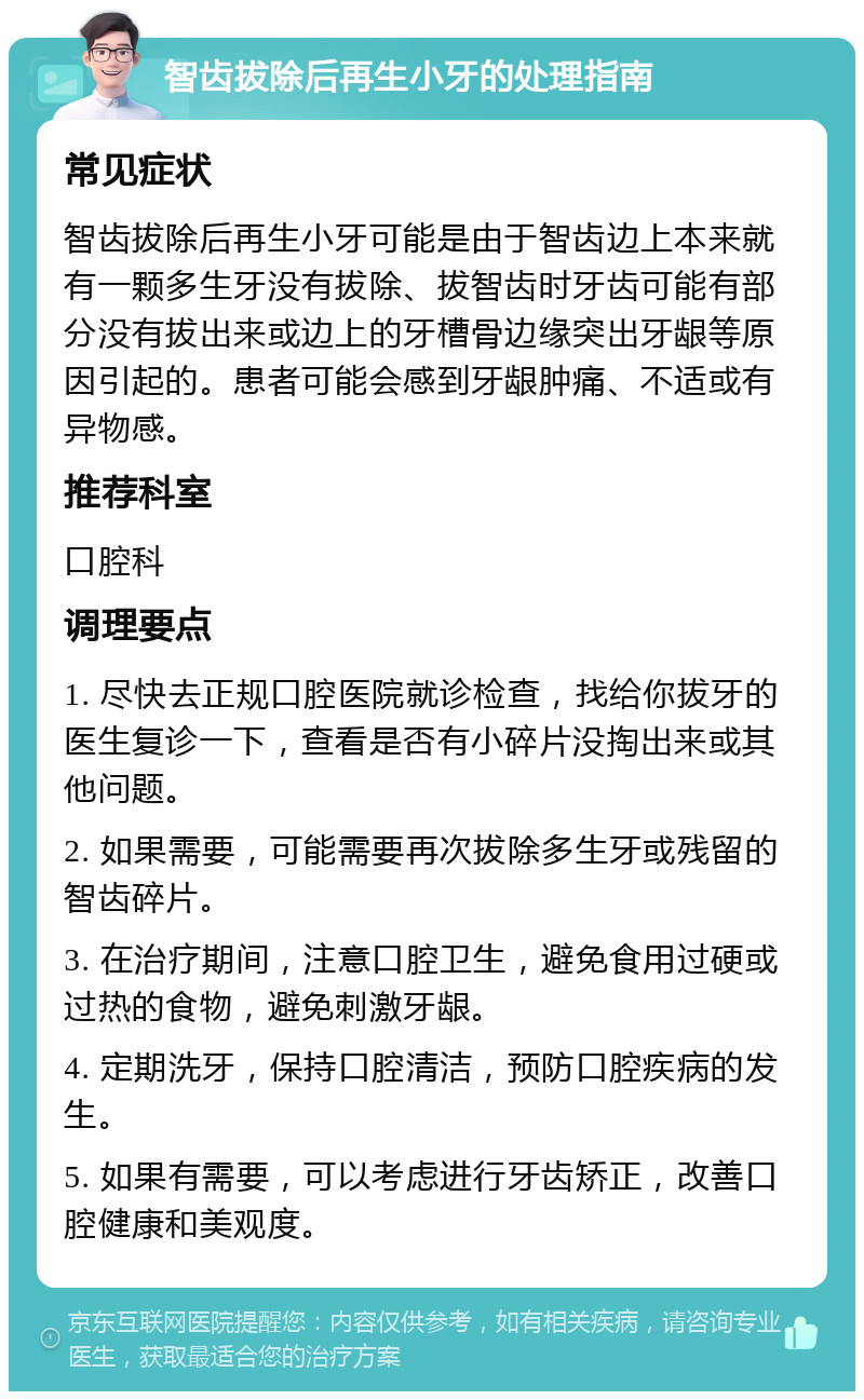 智齿拔除后再生小牙的处理指南 常见症状 智齿拔除后再生小牙可能是由于智齿边上本来就有一颗多生牙没有拔除、拔智齿时牙齿可能有部分没有拔出来或边上的牙槽骨边缘突出牙龈等原因引起的。患者可能会感到牙龈肿痛、不适或有异物感。 推荐科室 口腔科 调理要点 1. 尽快去正规口腔医院就诊检查，找给你拔牙的医生复诊一下，查看是否有小碎片没掏出来或其他问题。 2. 如果需要，可能需要再次拔除多生牙或残留的智齿碎片。 3. 在治疗期间，注意口腔卫生，避免食用过硬或过热的食物，避免刺激牙龈。 4. 定期洗牙，保持口腔清洁，预防口腔疾病的发生。 5. 如果有需要，可以考虑进行牙齿矫正，改善口腔健康和美观度。