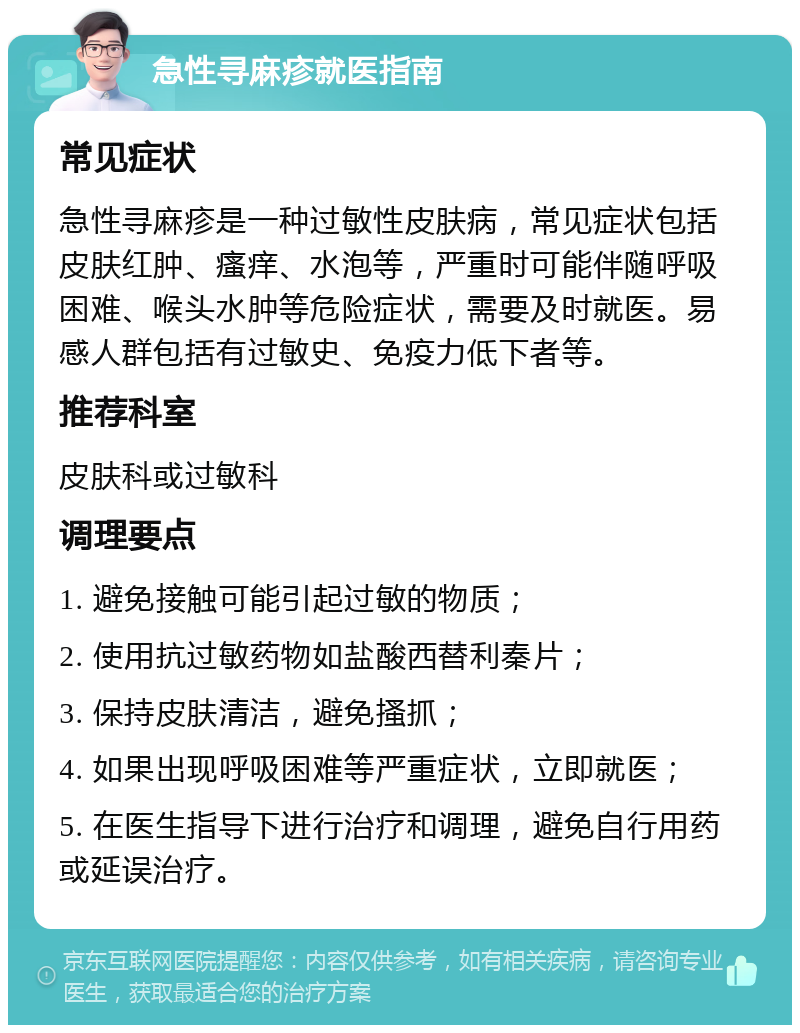 急性寻麻疹就医指南 常见症状 急性寻麻疹是一种过敏性皮肤病，常见症状包括皮肤红肿、瘙痒、水泡等，严重时可能伴随呼吸困难、喉头水肿等危险症状，需要及时就医。易感人群包括有过敏史、免疫力低下者等。 推荐科室 皮肤科或过敏科 调理要点 1. 避免接触可能引起过敏的物质； 2. 使用抗过敏药物如盐酸西替利秦片； 3. 保持皮肤清洁，避免搔抓； 4. 如果出现呼吸困难等严重症状，立即就医； 5. 在医生指导下进行治疗和调理，避免自行用药或延误治疗。