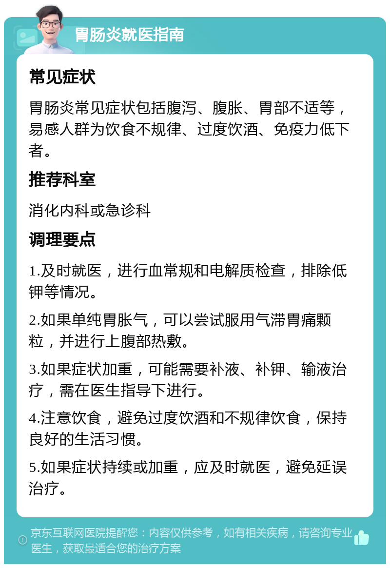 胃肠炎就医指南 常见症状 胃肠炎常见症状包括腹泻、腹胀、胃部不适等，易感人群为饮食不规律、过度饮酒、免疫力低下者。 推荐科室 消化内科或急诊科 调理要点 1.及时就医，进行血常规和电解质检查，排除低钾等情况。 2.如果单纯胃胀气，可以尝试服用气滞胃痛颗粒，并进行上腹部热敷。 3.如果症状加重，可能需要补液、补钾、输液治疗，需在医生指导下进行。 4.注意饮食，避免过度饮酒和不规律饮食，保持良好的生活习惯。 5.如果症状持续或加重，应及时就医，避免延误治疗。