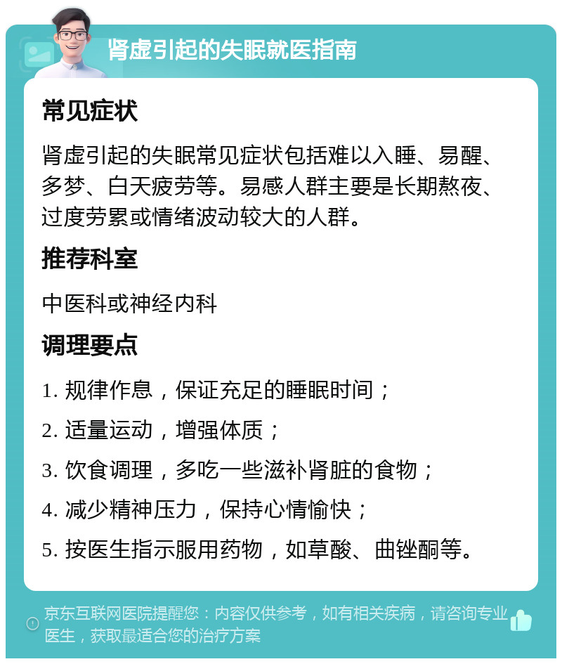 肾虚引起的失眠就医指南 常见症状 肾虚引起的失眠常见症状包括难以入睡、易醒、多梦、白天疲劳等。易感人群主要是长期熬夜、过度劳累或情绪波动较大的人群。 推荐科室 中医科或神经内科 调理要点 1. 规律作息，保证充足的睡眠时间； 2. 适量运动，增强体质； 3. 饮食调理，多吃一些滋补肾脏的食物； 4. 减少精神压力，保持心情愉快； 5. 按医生指示服用药物，如草酸、曲锉酮等。