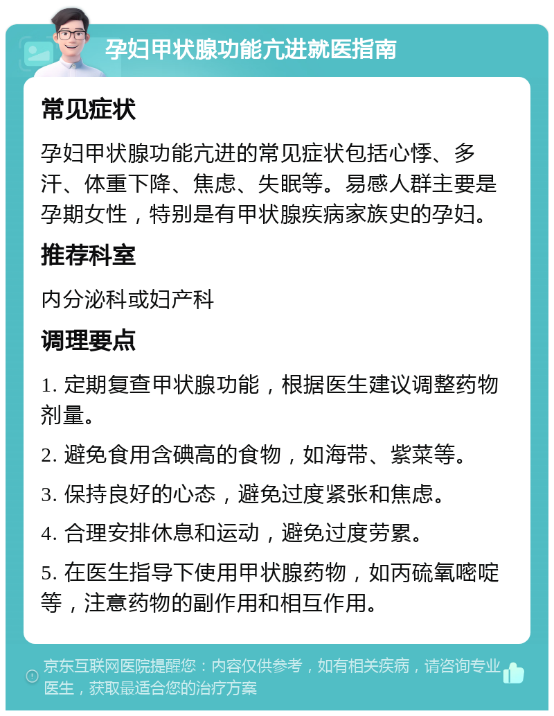 孕妇甲状腺功能亢进就医指南 常见症状 孕妇甲状腺功能亢进的常见症状包括心悸、多汗、体重下降、焦虑、失眠等。易感人群主要是孕期女性，特别是有甲状腺疾病家族史的孕妇。 推荐科室 内分泌科或妇产科 调理要点 1. 定期复查甲状腺功能，根据医生建议调整药物剂量。 2. 避免食用含碘高的食物，如海带、紫菜等。 3. 保持良好的心态，避免过度紧张和焦虑。 4. 合理安排休息和运动，避免过度劳累。 5. 在医生指导下使用甲状腺药物，如丙硫氧嘧啶等，注意药物的副作用和相互作用。