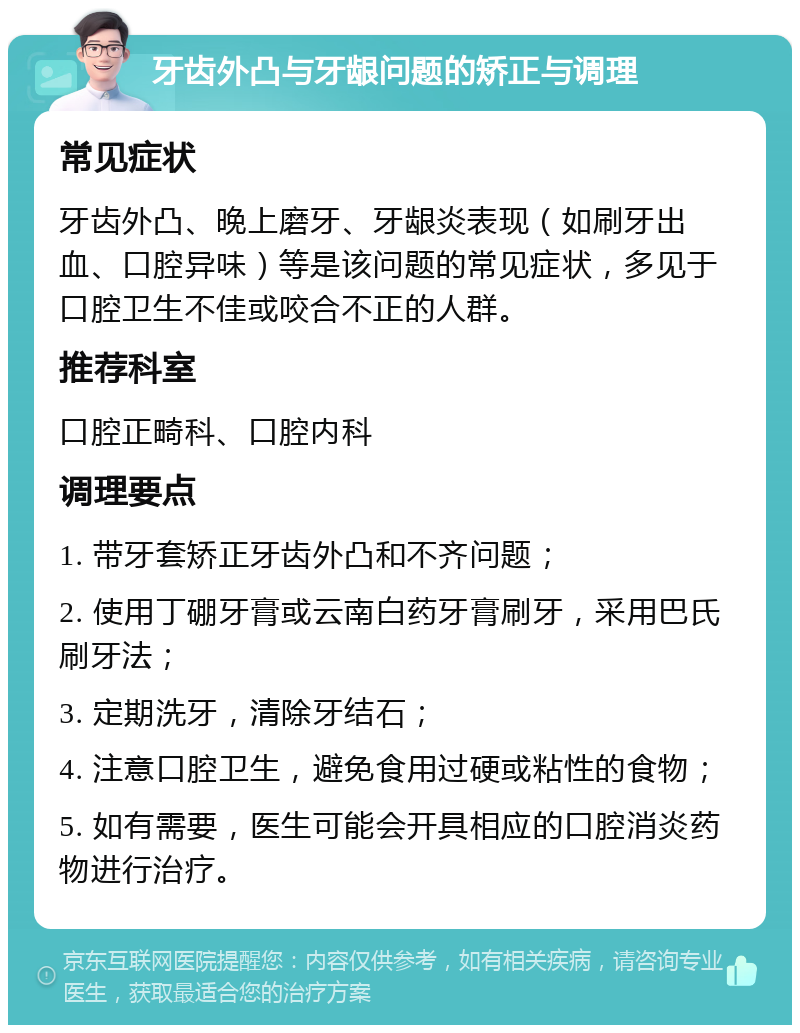 牙齿外凸与牙龈问题的矫正与调理 常见症状 牙齿外凸、晚上磨牙、牙龈炎表现（如刷牙出血、口腔异味）等是该问题的常见症状，多见于口腔卫生不佳或咬合不正的人群。 推荐科室 口腔正畸科、口腔内科 调理要点 1. 带牙套矫正牙齿外凸和不齐问题； 2. 使用丁硼牙膏或云南白药牙膏刷牙，采用巴氏刷牙法； 3. 定期洗牙，清除牙结石； 4. 注意口腔卫生，避免食用过硬或粘性的食物； 5. 如有需要，医生可能会开具相应的口腔消炎药物进行治疗。