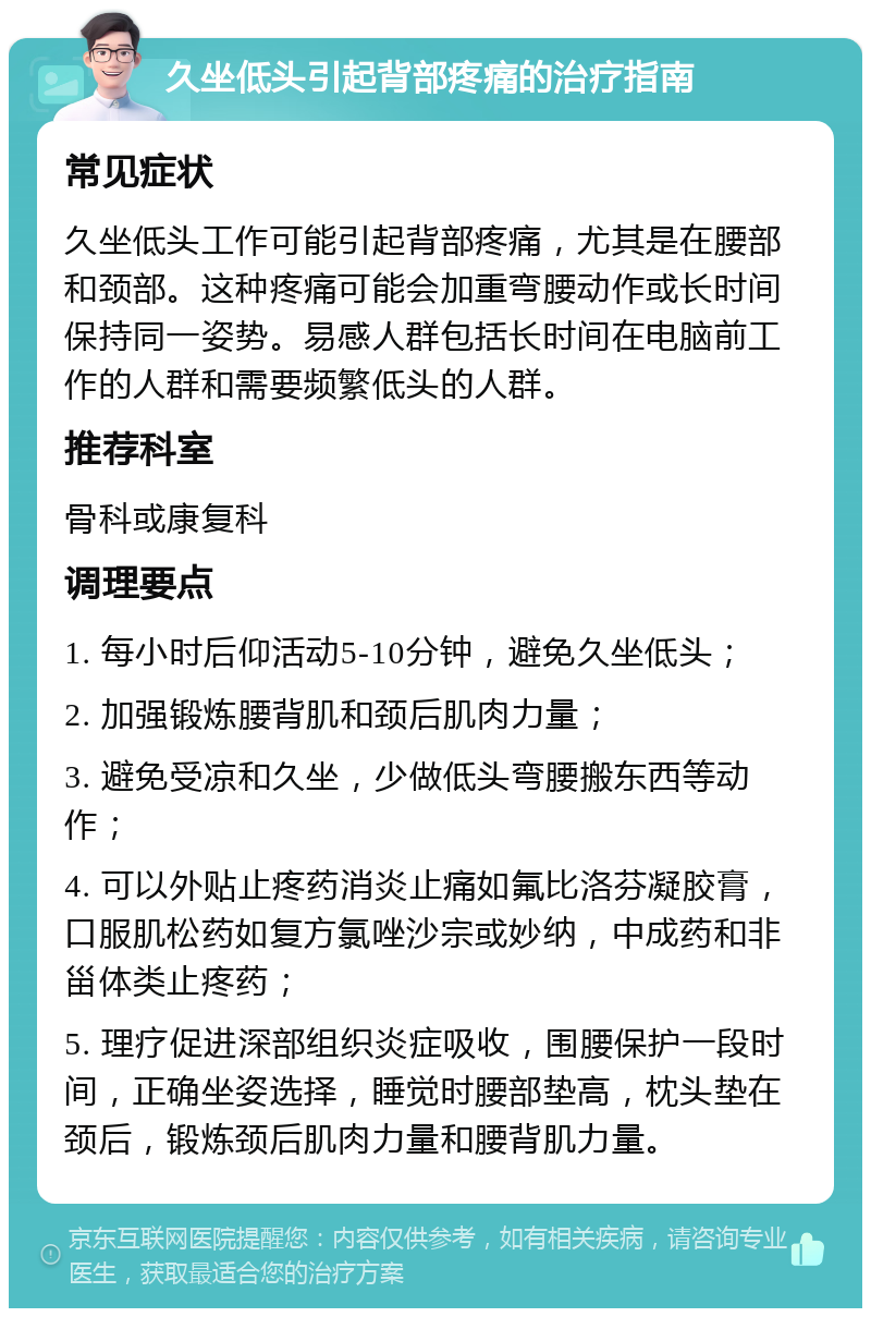 久坐低头引起背部疼痛的治疗指南 常见症状 久坐低头工作可能引起背部疼痛，尤其是在腰部和颈部。这种疼痛可能会加重弯腰动作或长时间保持同一姿势。易感人群包括长时间在电脑前工作的人群和需要频繁低头的人群。 推荐科室 骨科或康复科 调理要点 1. 每小时后仰活动5-10分钟，避免久坐低头； 2. 加强锻炼腰背肌和颈后肌肉力量； 3. 避免受凉和久坐，少做低头弯腰搬东西等动作； 4. 可以外贴止疼药消炎止痛如氟比洛芬凝胶膏，口服肌松药如复方氯唑沙宗或妙纳，中成药和非甾体类止疼药； 5. 理疗促进深部组织炎症吸收，围腰保护一段时间，正确坐姿选择，睡觉时腰部垫高，枕头垫在颈后，锻炼颈后肌肉力量和腰背肌力量。