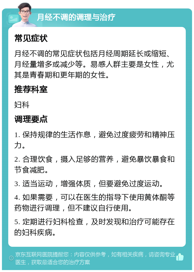 月经不调的调理与治疗 常见症状 月经不调的常见症状包括月经周期延长或缩短、月经量增多或减少等。易感人群主要是女性，尤其是青春期和更年期的女性。 推荐科室 妇科 调理要点 1. 保持规律的生活作息，避免过度疲劳和精神压力。 2. 合理饮食，摄入足够的营养，避免暴饮暴食和节食减肥。 3. 适当运动，增强体质，但要避免过度运动。 4. 如果需要，可以在医生的指导下使用黄体酮等药物进行调理，但不建议自行使用。 5. 定期进行妇科检查，及时发现和治疗可能存在的妇科疾病。