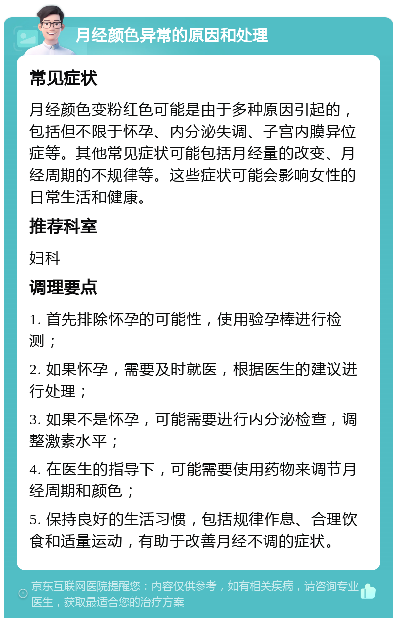 月经颜色异常的原因和处理 常见症状 月经颜色变粉红色可能是由于多种原因引起的，包括但不限于怀孕、内分泌失调、子宫内膜异位症等。其他常见症状可能包括月经量的改变、月经周期的不规律等。这些症状可能会影响女性的日常生活和健康。 推荐科室 妇科 调理要点 1. 首先排除怀孕的可能性，使用验孕棒进行检测； 2. 如果怀孕，需要及时就医，根据医生的建议进行处理； 3. 如果不是怀孕，可能需要进行内分泌检查，调整激素水平； 4. 在医生的指导下，可能需要使用药物来调节月经周期和颜色； 5. 保持良好的生活习惯，包括规律作息、合理饮食和适量运动，有助于改善月经不调的症状。