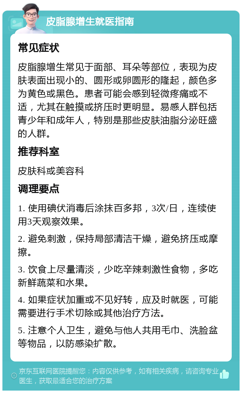 皮脂腺增生就医指南 常见症状 皮脂腺增生常见于面部、耳朵等部位，表现为皮肤表面出现小的、圆形或卵圆形的隆起，颜色多为黄色或黑色。患者可能会感到轻微疼痛或不适，尤其在触摸或挤压时更明显。易感人群包括青少年和成年人，特别是那些皮肤油脂分泌旺盛的人群。 推荐科室 皮肤科或美容科 调理要点 1. 使用碘伏消毒后涂抹百多邦，3次/日，连续使用3天观察效果。 2. 避免刺激，保持局部清洁干燥，避免挤压或摩擦。 3. 饮食上尽量清淡，少吃辛辣刺激性食物，多吃新鲜蔬菜和水果。 4. 如果症状加重或不见好转，应及时就医，可能需要进行手术切除或其他治疗方法。 5. 注意个人卫生，避免与他人共用毛巾、洗脸盆等物品，以防感染扩散。