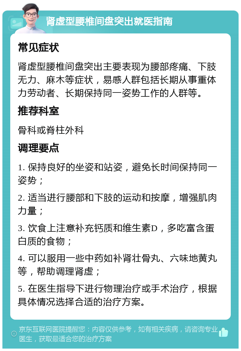 肾虚型腰椎间盘突出就医指南 常见症状 肾虚型腰椎间盘突出主要表现为腰部疼痛、下肢无力、麻木等症状，易感人群包括长期从事重体力劳动者、长期保持同一姿势工作的人群等。 推荐科室 骨科或脊柱外科 调理要点 1. 保持良好的坐姿和站姿，避免长时间保持同一姿势； 2. 适当进行腰部和下肢的运动和按摩，增强肌肉力量； 3. 饮食上注意补充钙质和维生素D，多吃富含蛋白质的食物； 4. 可以服用一些中药如补肾壮骨丸、六味地黄丸等，帮助调理肾虚； 5. 在医生指导下进行物理治疗或手术治疗，根据具体情况选择合适的治疗方案。