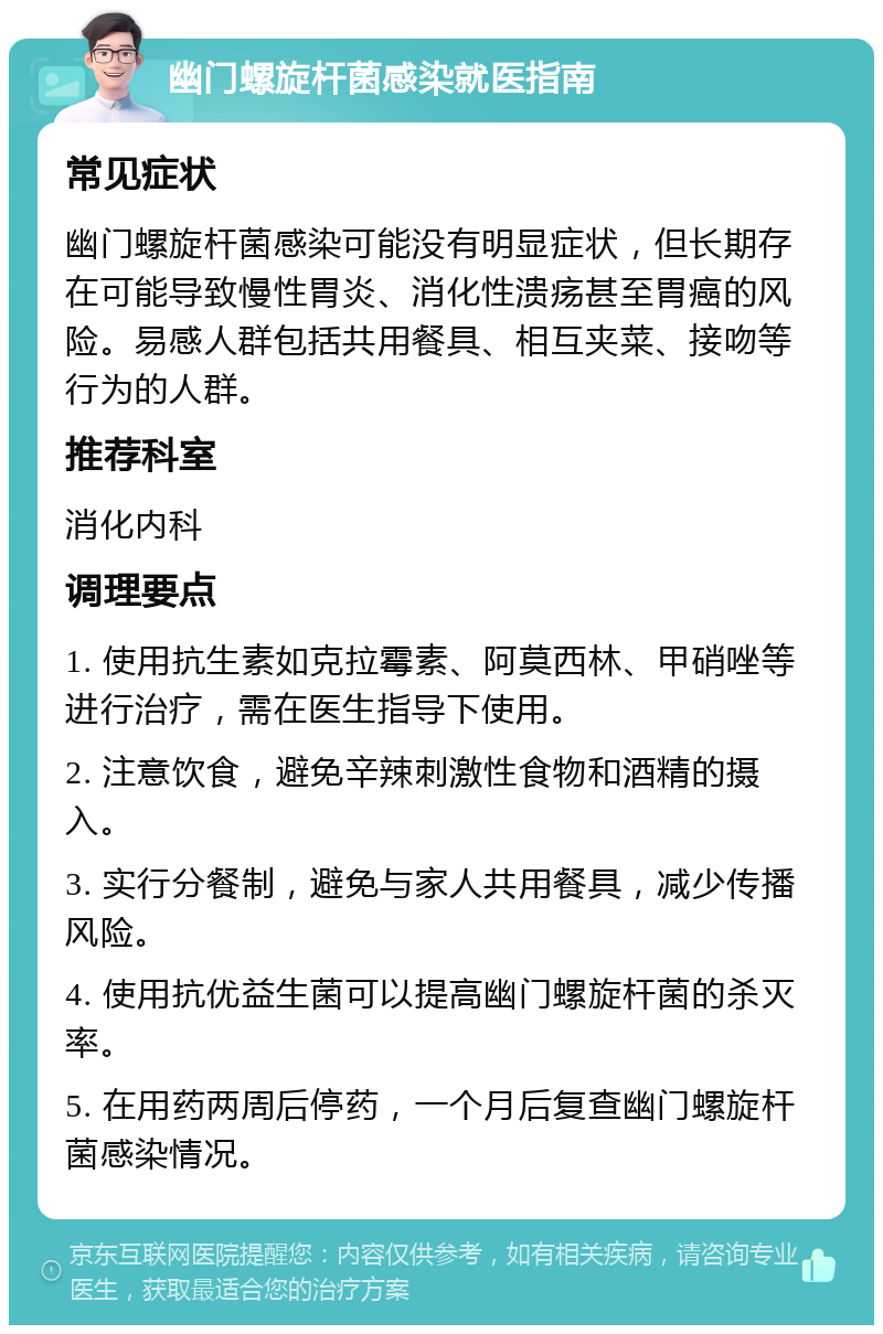 幽门螺旋杆菌感染就医指南 常见症状 幽门螺旋杆菌感染可能没有明显症状，但长期存在可能导致慢性胃炎、消化性溃疡甚至胃癌的风险。易感人群包括共用餐具、相互夹菜、接吻等行为的人群。 推荐科室 消化内科 调理要点 1. 使用抗生素如克拉霉素、阿莫西林、甲硝唑等进行治疗，需在医生指导下使用。 2. 注意饮食，避免辛辣刺激性食物和酒精的摄入。 3. 实行分餐制，避免与家人共用餐具，减少传播风险。 4. 使用抗优益生菌可以提高幽门螺旋杆菌的杀灭率。 5. 在用药两周后停药，一个月后复查幽门螺旋杆菌感染情况。