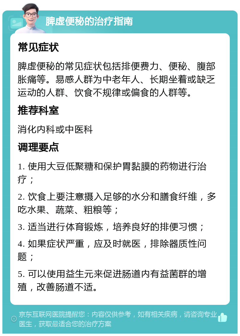 脾虚便秘的治疗指南 常见症状 脾虚便秘的常见症状包括排便费力、便秘、腹部胀痛等。易感人群为中老年人、长期坐着或缺乏运动的人群、饮食不规律或偏食的人群等。 推荐科室 消化内科或中医科 调理要点 1. 使用大豆低聚糖和保护胃黏膜的药物进行治疗； 2. 饮食上要注意摄入足够的水分和膳食纤维，多吃水果、蔬菜、粗粮等； 3. 适当进行体育锻炼，培养良好的排便习惯； 4. 如果症状严重，应及时就医，排除器质性问题； 5. 可以使用益生元来促进肠道内有益菌群的增殖，改善肠道不适。