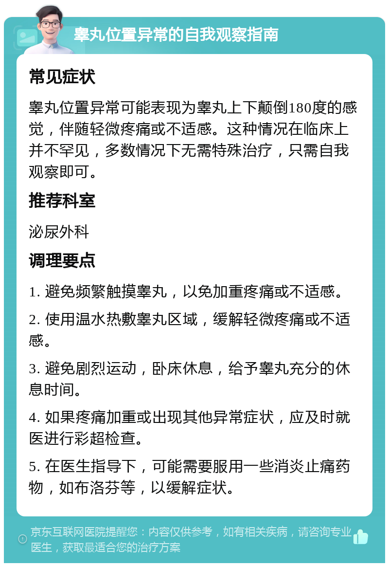 睾丸位置异常的自我观察指南 常见症状 睾丸位置异常可能表现为睾丸上下颠倒180度的感觉，伴随轻微疼痛或不适感。这种情况在临床上并不罕见，多数情况下无需特殊治疗，只需自我观察即可。 推荐科室 泌尿外科 调理要点 1. 避免频繁触摸睾丸，以免加重疼痛或不适感。 2. 使用温水热敷睾丸区域，缓解轻微疼痛或不适感。 3. 避免剧烈运动，卧床休息，给予睾丸充分的休息时间。 4. 如果疼痛加重或出现其他异常症状，应及时就医进行彩超检查。 5. 在医生指导下，可能需要服用一些消炎止痛药物，如布洛芬等，以缓解症状。