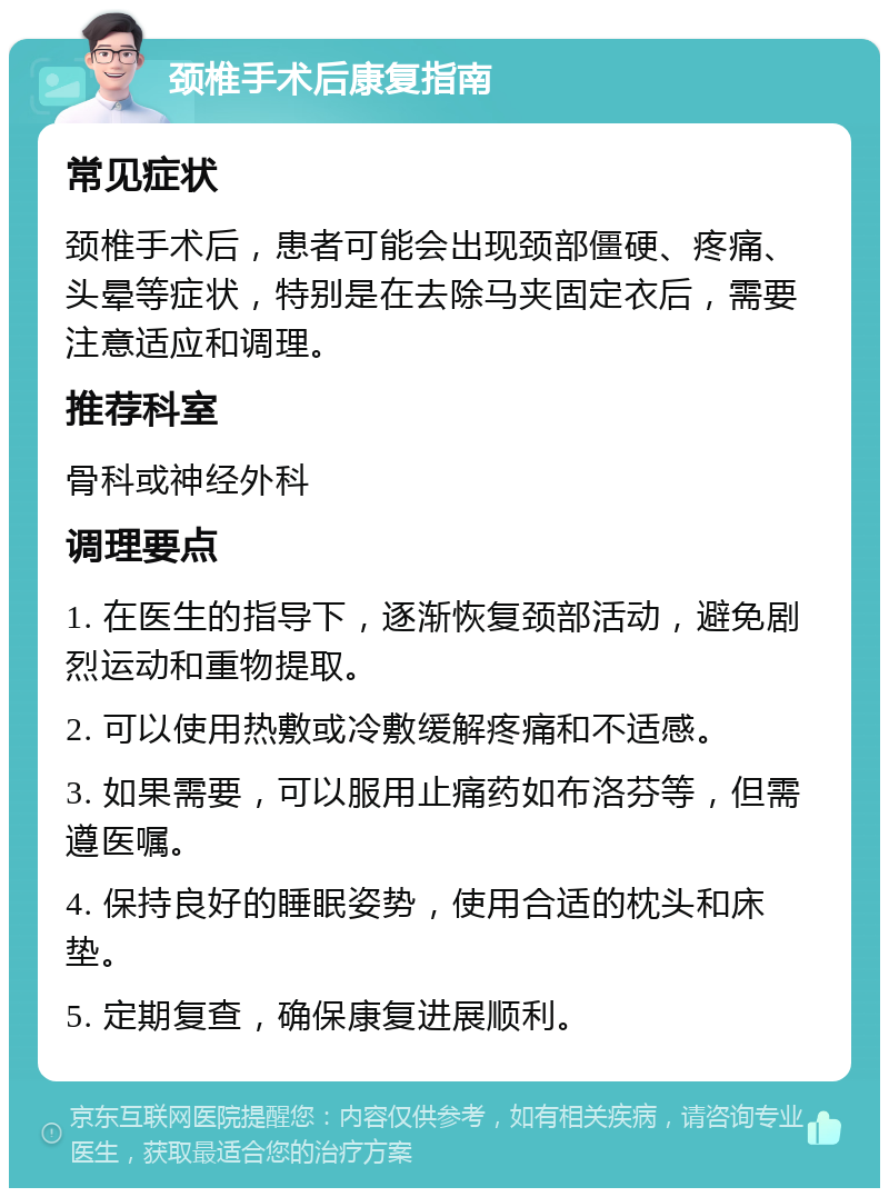 颈椎手术后康复指南 常见症状 颈椎手术后，患者可能会出现颈部僵硬、疼痛、头晕等症状，特别是在去除马夹固定衣后，需要注意适应和调理。 推荐科室 骨科或神经外科 调理要点 1. 在医生的指导下，逐渐恢复颈部活动，避免剧烈运动和重物提取。 2. 可以使用热敷或冷敷缓解疼痛和不适感。 3. 如果需要，可以服用止痛药如布洛芬等，但需遵医嘱。 4. 保持良好的睡眠姿势，使用合适的枕头和床垫。 5. 定期复查，确保康复进展顺利。