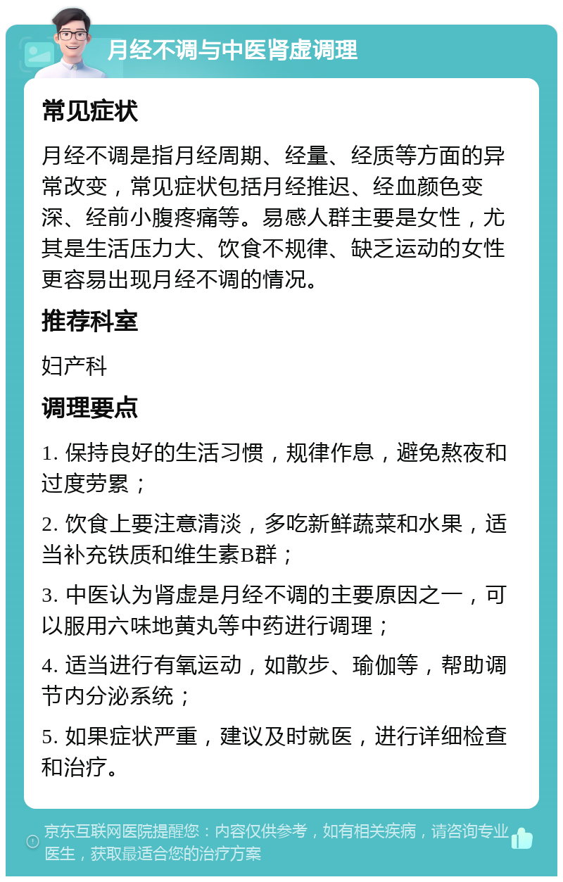 月经不调与中医肾虚调理 常见症状 月经不调是指月经周期、经量、经质等方面的异常改变，常见症状包括月经推迟、经血颜色变深、经前小腹疼痛等。易感人群主要是女性，尤其是生活压力大、饮食不规律、缺乏运动的女性更容易出现月经不调的情况。 推荐科室 妇产科 调理要点 1. 保持良好的生活习惯，规律作息，避免熬夜和过度劳累； 2. 饮食上要注意清淡，多吃新鲜蔬菜和水果，适当补充铁质和维生素B群； 3. 中医认为肾虚是月经不调的主要原因之一，可以服用六味地黄丸等中药进行调理； 4. 适当进行有氧运动，如散步、瑜伽等，帮助调节内分泌系统； 5. 如果症状严重，建议及时就医，进行详细检查和治疗。