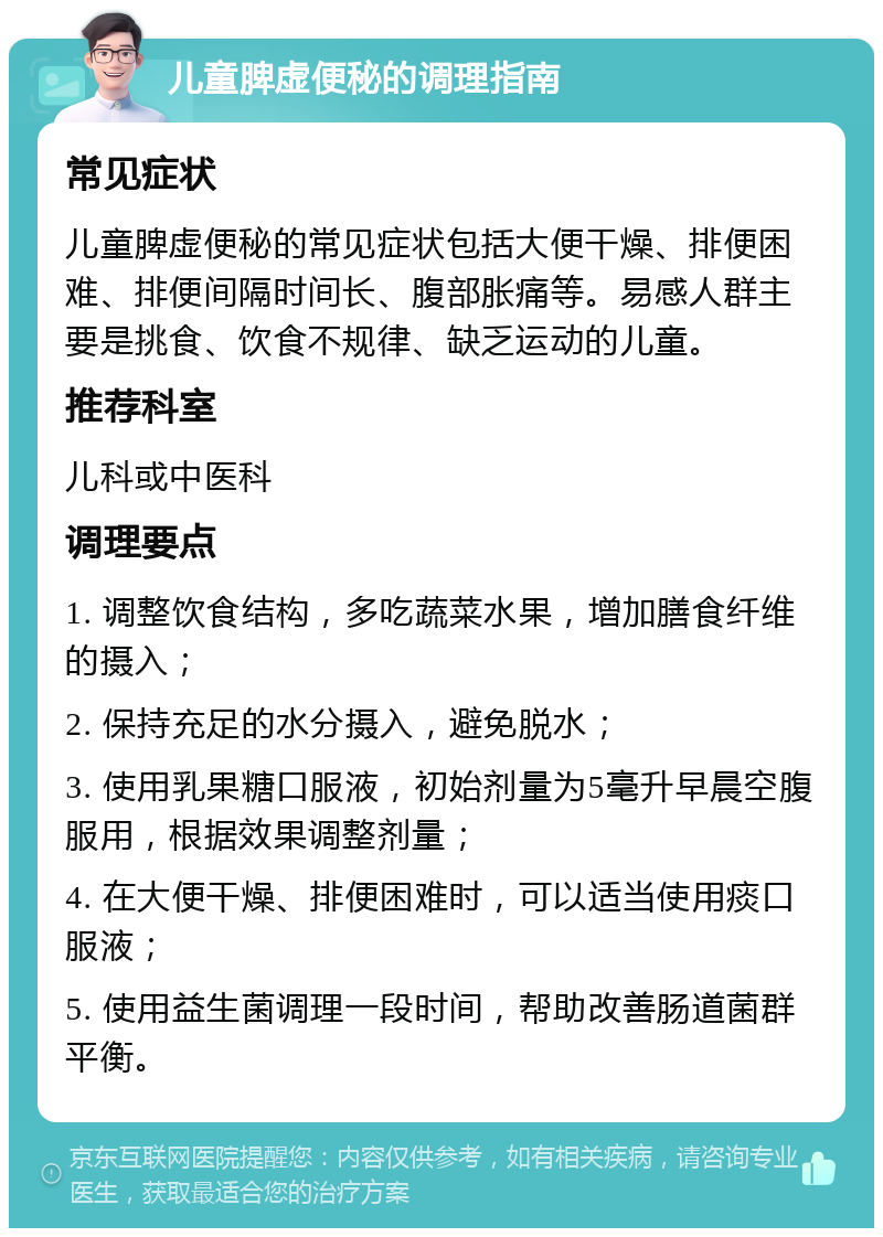 儿童脾虚便秘的调理指南 常见症状 儿童脾虚便秘的常见症状包括大便干燥、排便困难、排便间隔时间长、腹部胀痛等。易感人群主要是挑食、饮食不规律、缺乏运动的儿童。 推荐科室 儿科或中医科 调理要点 1. 调整饮食结构，多吃蔬菜水果，增加膳食纤维的摄入； 2. 保持充足的水分摄入，避免脱水； 3. 使用乳果糖口服液，初始剂量为5毫升早晨空腹服用，根据效果调整剂量； 4. 在大便干燥、排便困难时，可以适当使用痰口服液； 5. 使用益生菌调理一段时间，帮助改善肠道菌群平衡。