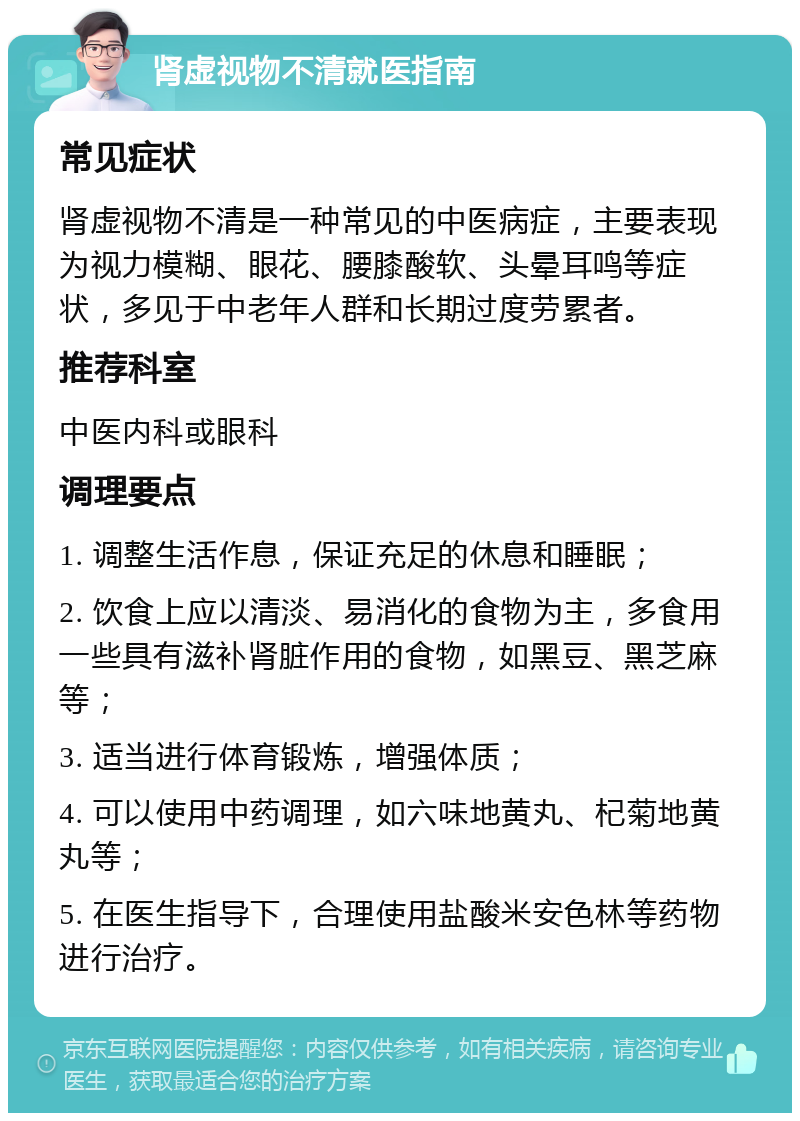 肾虚视物不清就医指南 常见症状 肾虚视物不清是一种常见的中医病症，主要表现为视力模糊、眼花、腰膝酸软、头晕耳鸣等症状，多见于中老年人群和长期过度劳累者。 推荐科室 中医内科或眼科 调理要点 1. 调整生活作息，保证充足的休息和睡眠； 2. 饮食上应以清淡、易消化的食物为主，多食用一些具有滋补肾脏作用的食物，如黑豆、黑芝麻等； 3. 适当进行体育锻炼，增强体质； 4. 可以使用中药调理，如六味地黄丸、杞菊地黄丸等； 5. 在医生指导下，合理使用盐酸米安色林等药物进行治疗。