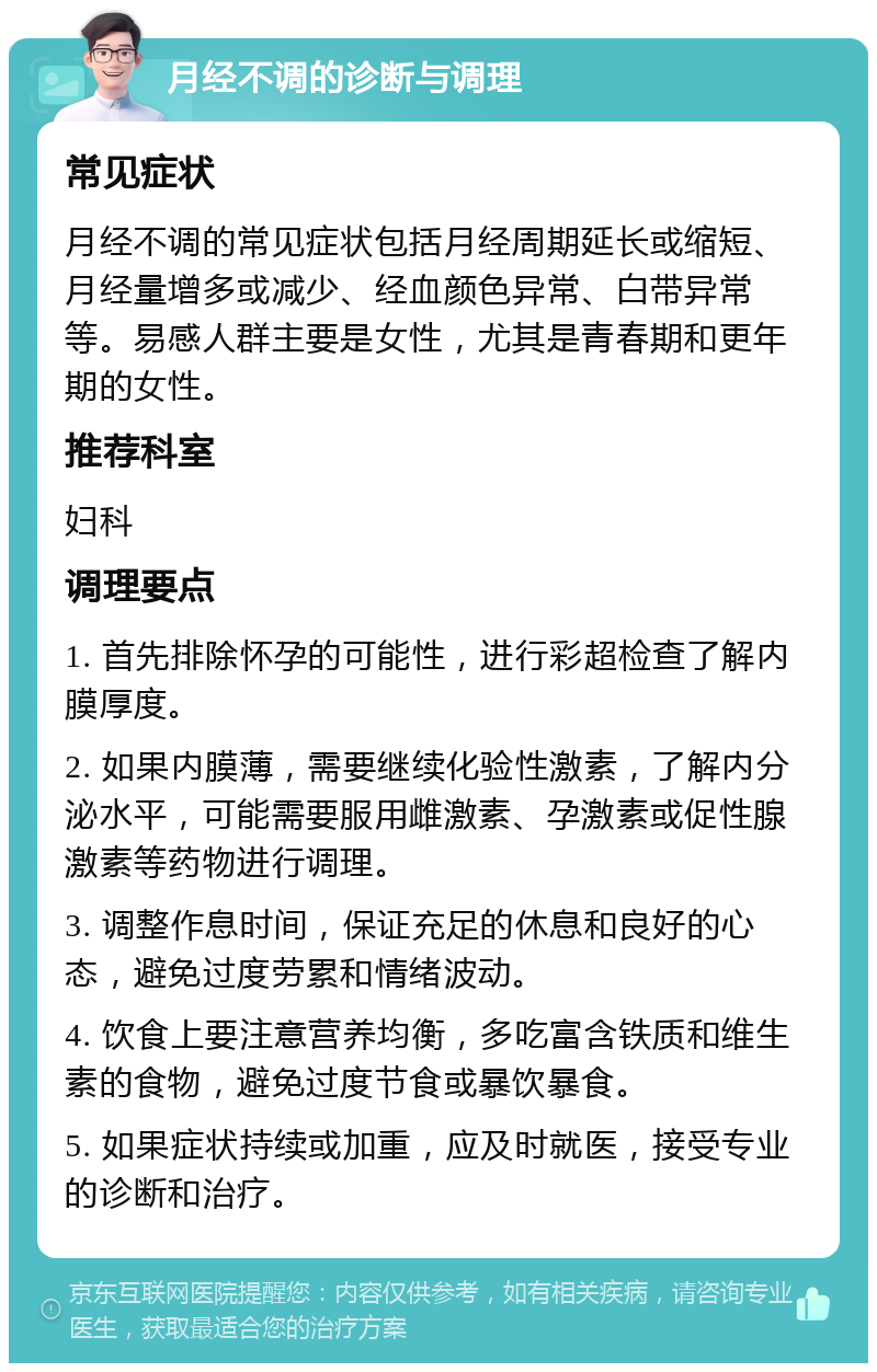 月经不调的诊断与调理 常见症状 月经不调的常见症状包括月经周期延长或缩短、月经量增多或减少、经血颜色异常、白带异常等。易感人群主要是女性，尤其是青春期和更年期的女性。 推荐科室 妇科 调理要点 1. 首先排除怀孕的可能性，进行彩超检查了解内膜厚度。 2. 如果内膜薄，需要继续化验性激素，了解内分泌水平，可能需要服用雌激素、孕激素或促性腺激素等药物进行调理。 3. 调整作息时间，保证充足的休息和良好的心态，避免过度劳累和情绪波动。 4. 饮食上要注意营养均衡，多吃富含铁质和维生素的食物，避免过度节食或暴饮暴食。 5. 如果症状持续或加重，应及时就医，接受专业的诊断和治疗。