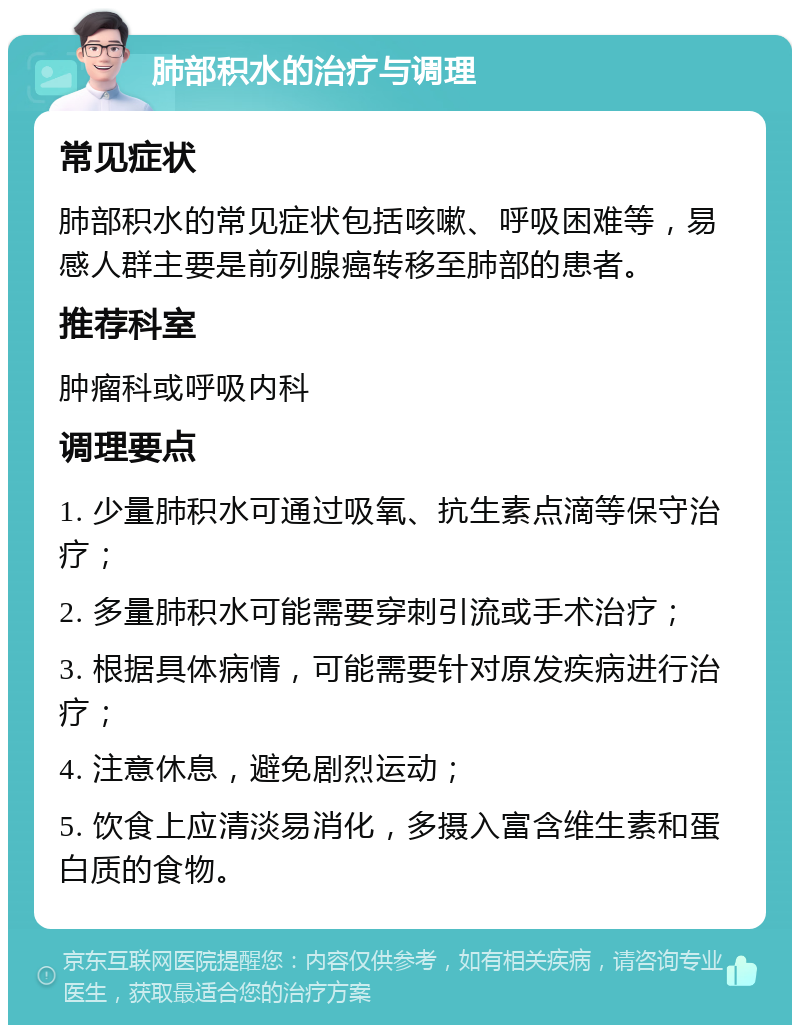 肺部积水的治疗与调理 常见症状 肺部积水的常见症状包括咳嗽、呼吸困难等，易感人群主要是前列腺癌转移至肺部的患者。 推荐科室 肿瘤科或呼吸内科 调理要点 1. 少量肺积水可通过吸氧、抗生素点滴等保守治疗； 2. 多量肺积水可能需要穿刺引流或手术治疗； 3. 根据具体病情，可能需要针对原发疾病进行治疗； 4. 注意休息，避免剧烈运动； 5. 饮食上应清淡易消化，多摄入富含维生素和蛋白质的食物。