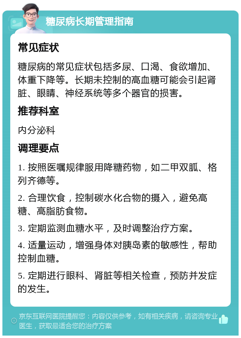 糖尿病长期管理指南 常见症状 糖尿病的常见症状包括多尿、口渴、食欲增加、体重下降等。长期未控制的高血糖可能会引起肾脏、眼睛、神经系统等多个器官的损害。 推荐科室 内分泌科 调理要点 1. 按照医嘱规律服用降糖药物，如二甲双胍、格列齐德等。 2. 合理饮食，控制碳水化合物的摄入，避免高糖、高脂肪食物。 3. 定期监测血糖水平，及时调整治疗方案。 4. 适量运动，增强身体对胰岛素的敏感性，帮助控制血糖。 5. 定期进行眼科、肾脏等相关检查，预防并发症的发生。