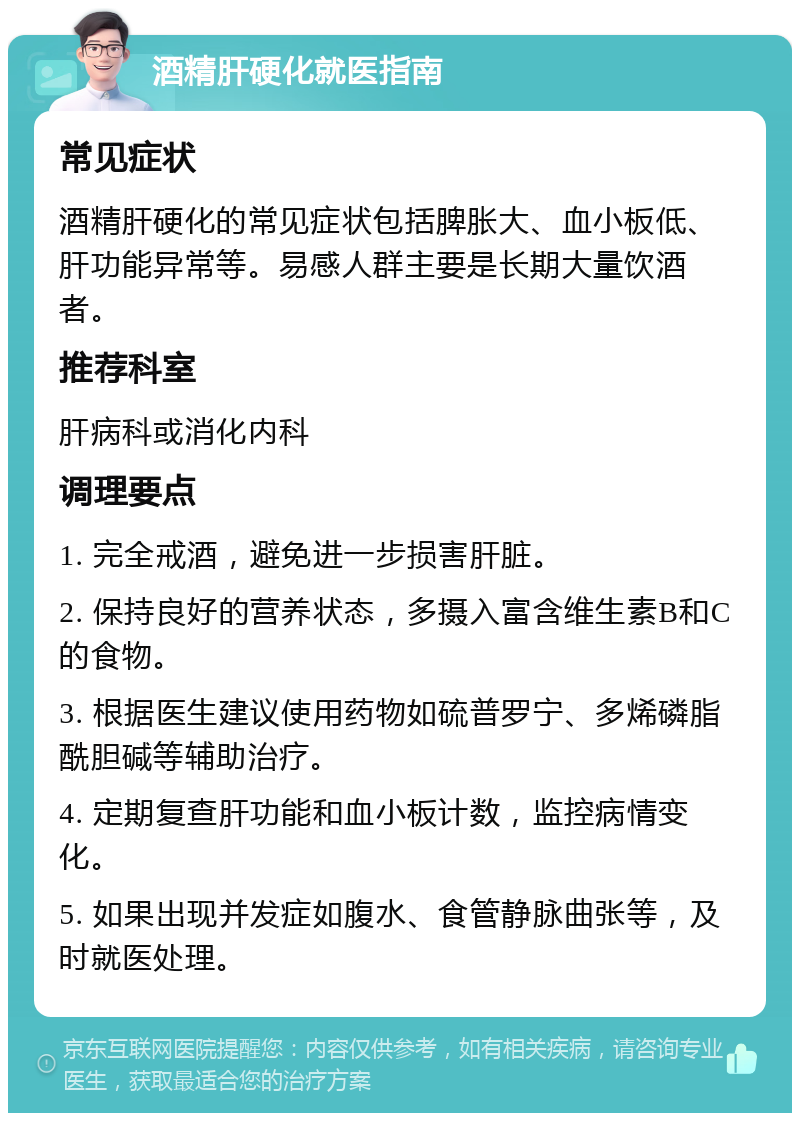 酒精肝硬化就医指南 常见症状 酒精肝硬化的常见症状包括脾胀大、血小板低、肝功能异常等。易感人群主要是长期大量饮酒者。 推荐科室 肝病科或消化内科 调理要点 1. 完全戒酒，避免进一步损害肝脏。 2. 保持良好的营养状态，多摄入富含维生素B和C的食物。 3. 根据医生建议使用药物如硫普罗宁、多烯磷脂酰胆碱等辅助治疗。 4. 定期复查肝功能和血小板计数，监控病情变化。 5. 如果出现并发症如腹水、食管静脉曲张等，及时就医处理。