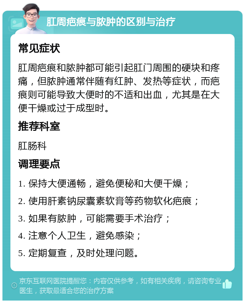 肛周疤痕与脓肿的区别与治疗 常见症状 肛周疤痕和脓肿都可能引起肛门周围的硬块和疼痛，但脓肿通常伴随有红肿、发热等症状，而疤痕则可能导致大便时的不适和出血，尤其是在大便干燥或过于成型时。 推荐科室 肛肠科 调理要点 1. 保持大便通畅，避免便秘和大便干燥； 2. 使用肝素钠尿囊素软膏等药物软化疤痕； 3. 如果有脓肿，可能需要手术治疗； 4. 注意个人卫生，避免感染； 5. 定期复查，及时处理问题。