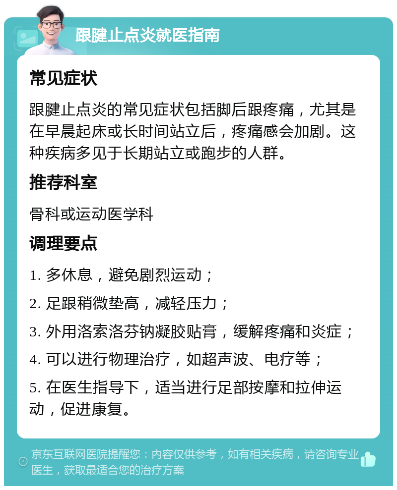 跟腱止点炎就医指南 常见症状 跟腱止点炎的常见症状包括脚后跟疼痛，尤其是在早晨起床或长时间站立后，疼痛感会加剧。这种疾病多见于长期站立或跑步的人群。 推荐科室 骨科或运动医学科 调理要点 1. 多休息，避免剧烈运动； 2. 足跟稍微垫高，减轻压力； 3. 外用洛索洛芬钠凝胶贴膏，缓解疼痛和炎症； 4. 可以进行物理治疗，如超声波、电疗等； 5. 在医生指导下，适当进行足部按摩和拉伸运动，促进康复。