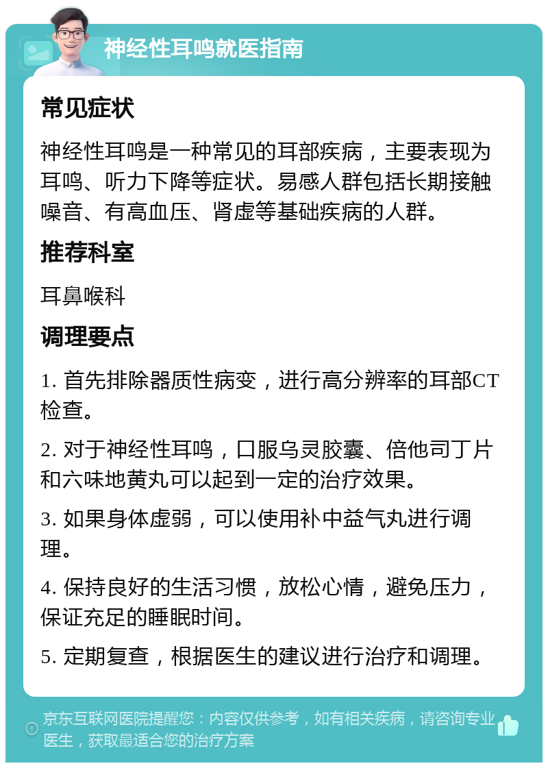 神经性耳鸣就医指南 常见症状 神经性耳鸣是一种常见的耳部疾病，主要表现为耳鸣、听力下降等症状。易感人群包括长期接触噪音、有高血压、肾虚等基础疾病的人群。 推荐科室 耳鼻喉科 调理要点 1. 首先排除器质性病变，进行高分辨率的耳部CT检查。 2. 对于神经性耳鸣，口服乌灵胶囊、倍他司丁片和六味地黄丸可以起到一定的治疗效果。 3. 如果身体虚弱，可以使用补中益气丸进行调理。 4. 保持良好的生活习惯，放松心情，避免压力，保证充足的睡眠时间。 5. 定期复查，根据医生的建议进行治疗和调理。