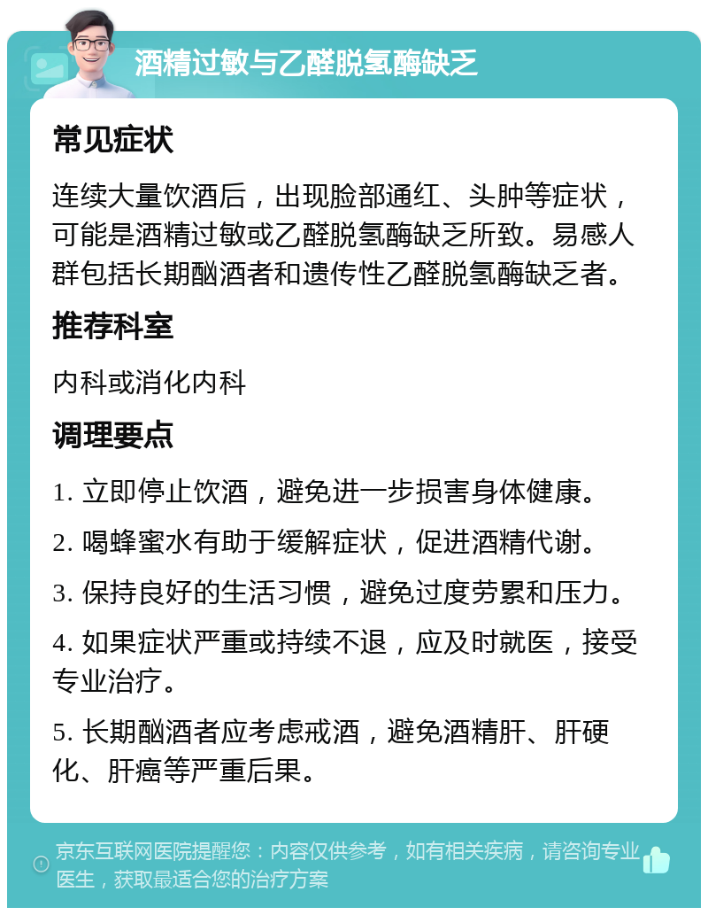 酒精过敏与乙醛脱氢酶缺乏 常见症状 连续大量饮酒后，出现脸部通红、头肿等症状，可能是酒精过敏或乙醛脱氢酶缺乏所致。易感人群包括长期酗酒者和遗传性乙醛脱氢酶缺乏者。 推荐科室 内科或消化内科 调理要点 1. 立即停止饮酒，避免进一步损害身体健康。 2. 喝蜂蜜水有助于缓解症状，促进酒精代谢。 3. 保持良好的生活习惯，避免过度劳累和压力。 4. 如果症状严重或持续不退，应及时就医，接受专业治疗。 5. 长期酗酒者应考虑戒酒，避免酒精肝、肝硬化、肝癌等严重后果。