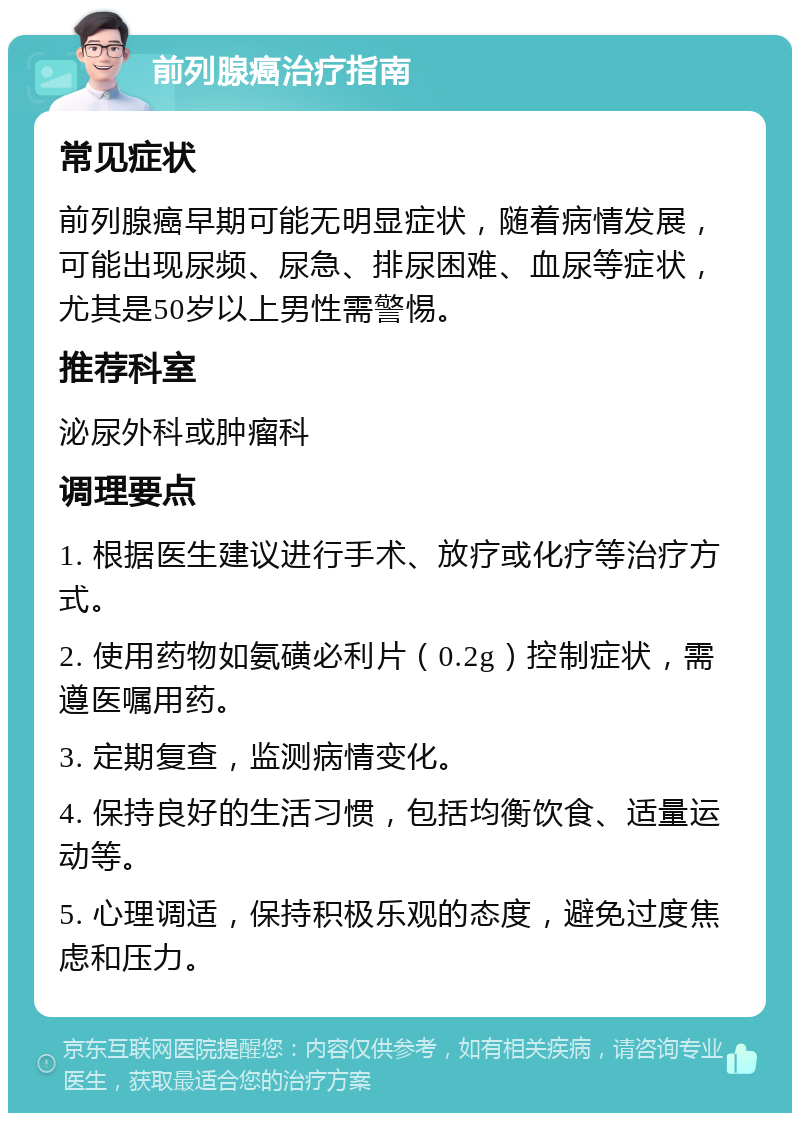 前列腺癌治疗指南 常见症状 前列腺癌早期可能无明显症状，随着病情发展，可能出现尿频、尿急、排尿困难、血尿等症状，尤其是50岁以上男性需警惕。 推荐科室 泌尿外科或肿瘤科 调理要点 1. 根据医生建议进行手术、放疗或化疗等治疗方式。 2. 使用药物如氨磺必利片（0.2g）控制症状，需遵医嘱用药。 3. 定期复查，监测病情变化。 4. 保持良好的生活习惯，包括均衡饮食、适量运动等。 5. 心理调适，保持积极乐观的态度，避免过度焦虑和压力。