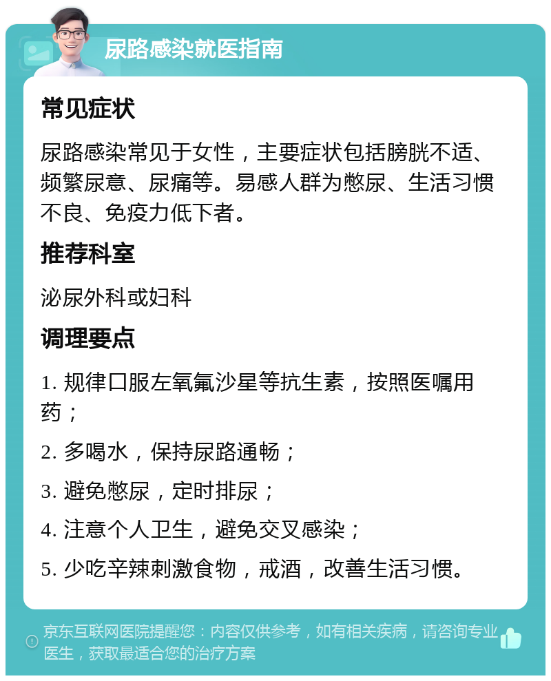 尿路感染就医指南 常见症状 尿路感染常见于女性，主要症状包括膀胱不适、频繁尿意、尿痛等。易感人群为憋尿、生活习惯不良、免疫力低下者。 推荐科室 泌尿外科或妇科 调理要点 1. 规律口服左氧氟沙星等抗生素，按照医嘱用药； 2. 多喝水，保持尿路通畅； 3. 避免憋尿，定时排尿； 4. 注意个人卫生，避免交叉感染； 5. 少吃辛辣刺激食物，戒酒，改善生活习惯。