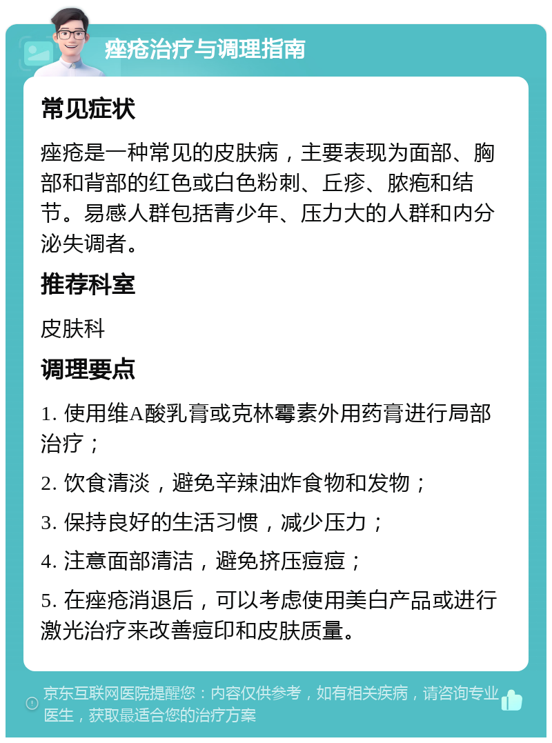 痤疮治疗与调理指南 常见症状 痤疮是一种常见的皮肤病，主要表现为面部、胸部和背部的红色或白色粉刺、丘疹、脓疱和结节。易感人群包括青少年、压力大的人群和内分泌失调者。 推荐科室 皮肤科 调理要点 1. 使用维A酸乳膏或克林霉素外用药膏进行局部治疗； 2. 饮食清淡，避免辛辣油炸食物和发物； 3. 保持良好的生活习惯，减少压力； 4. 注意面部清洁，避免挤压痘痘； 5. 在痤疮消退后，可以考虑使用美白产品或进行激光治疗来改善痘印和皮肤质量。