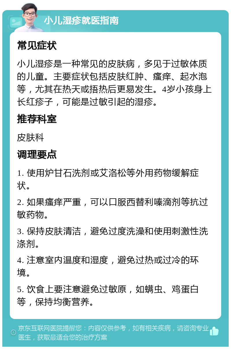 小儿湿疹就医指南 常见症状 小儿湿疹是一种常见的皮肤病，多见于过敏体质的儿童。主要症状包括皮肤红肿、瘙痒、起水泡等，尤其在热天或捂热后更易发生。4岁小孩身上长红疹子，可能是过敏引起的湿疹。 推荐科室 皮肤科 调理要点 1. 使用炉甘石洗剂或艾洛松等外用药物缓解症状。 2. 如果瘙痒严重，可以口服西替利嗪滴剂等抗过敏药物。 3. 保持皮肤清洁，避免过度洗澡和使用刺激性洗涤剂。 4. 注意室内温度和湿度，避免过热或过冷的环境。 5. 饮食上要注意避免过敏原，如螨虫、鸡蛋白等，保持均衡营养。