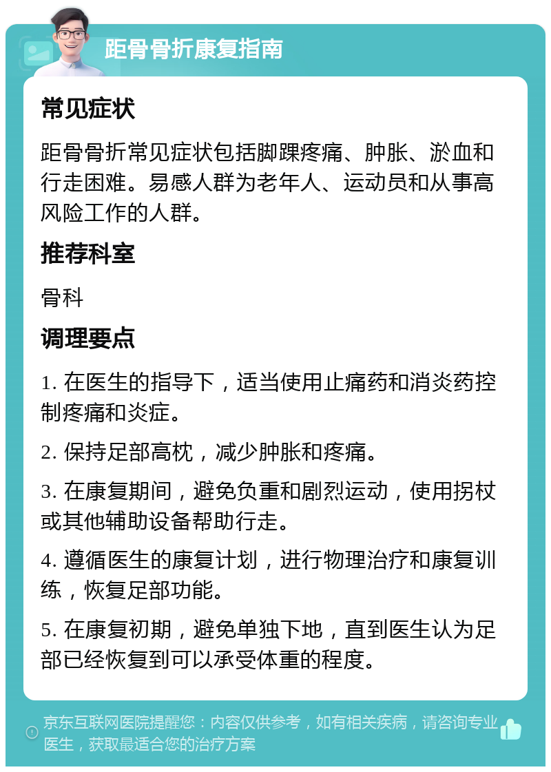 距骨骨折康复指南 常见症状 距骨骨折常见症状包括脚踝疼痛、肿胀、淤血和行走困难。易感人群为老年人、运动员和从事高风险工作的人群。 推荐科室 骨科 调理要点 1. 在医生的指导下，适当使用止痛药和消炎药控制疼痛和炎症。 2. 保持足部高枕，减少肿胀和疼痛。 3. 在康复期间，避免负重和剧烈运动，使用拐杖或其他辅助设备帮助行走。 4. 遵循医生的康复计划，进行物理治疗和康复训练，恢复足部功能。 5. 在康复初期，避免单独下地，直到医生认为足部已经恢复到可以承受体重的程度。