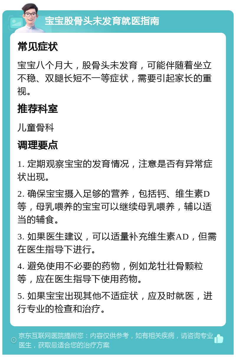 宝宝股骨头未发育就医指南 常见症状 宝宝八个月大，股骨头未发育，可能伴随着坐立不稳、双腿长短不一等症状，需要引起家长的重视。 推荐科室 儿童骨科 调理要点 1. 定期观察宝宝的发育情况，注意是否有异常症状出现。 2. 确保宝宝摄入足够的营养，包括钙、维生素D等，母乳喂养的宝宝可以继续母乳喂养，辅以适当的辅食。 3. 如果医生建议，可以适量补充维生素AD，但需在医生指导下进行。 4. 避免使用不必要的药物，例如龙牡壮骨颗粒等，应在医生指导下使用药物。 5. 如果宝宝出现其他不适症状，应及时就医，进行专业的检查和治疗。