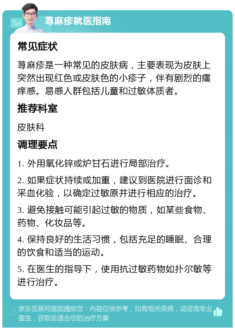 荨麻疹就医指南 常见症状 荨麻疹是一种常见的皮肤病，主要表现为皮肤上突然出现红色或皮肤色的小疹子，伴有剧烈的瘙痒感。易感人群包括儿童和过敏体质者。 推荐科室 皮肤科 调理要点 1. 外用氧化锌或炉甘石进行局部治疗。 2. 如果症状持续或加重，建议到医院进行面诊和采血化验，以确定过敏原并进行相应的治疗。 3. 避免接触可能引起过敏的物质，如某些食物、药物、化妆品等。 4. 保持良好的生活习惯，包括充足的睡眠、合理的饮食和适当的运动。 5. 在医生的指导下，使用抗过敏药物如扑尔敏等进行治疗。