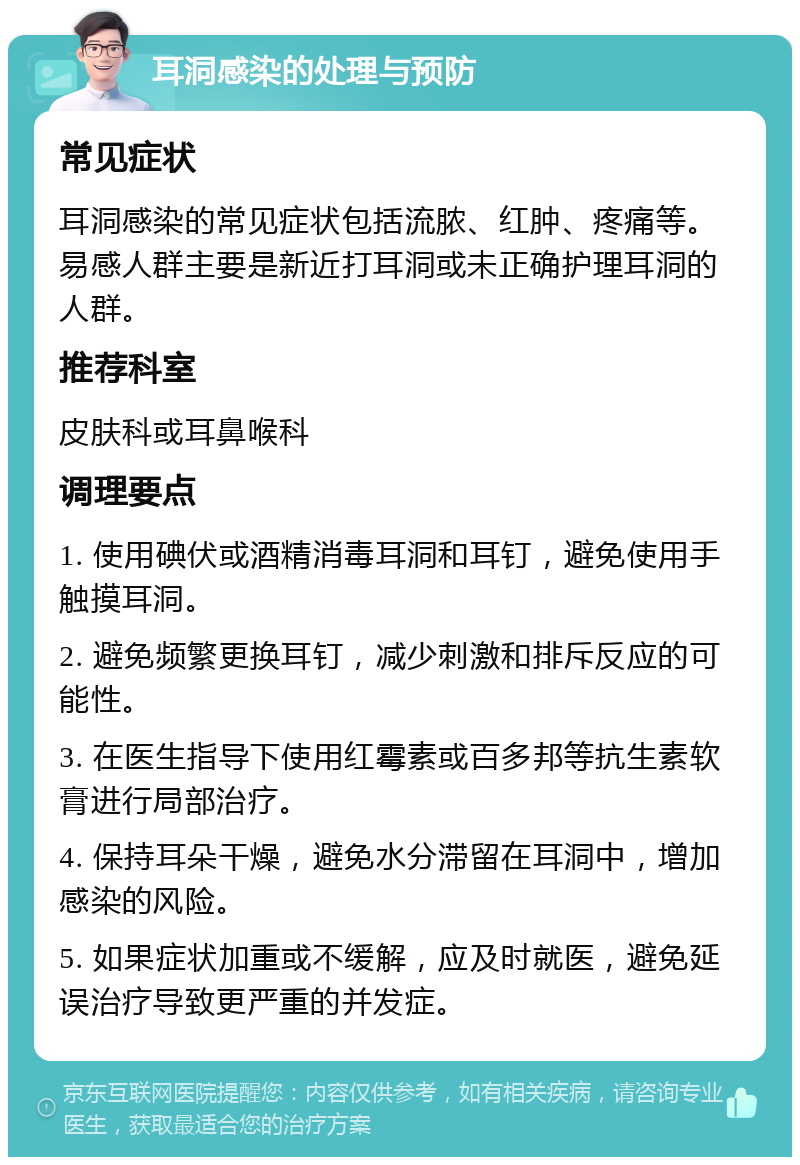 耳洞感染的处理与预防 常见症状 耳洞感染的常见症状包括流脓、红肿、疼痛等。易感人群主要是新近打耳洞或未正确护理耳洞的人群。 推荐科室 皮肤科或耳鼻喉科 调理要点 1. 使用碘伏或酒精消毒耳洞和耳钉，避免使用手触摸耳洞。 2. 避免频繁更换耳钉，减少刺激和排斥反应的可能性。 3. 在医生指导下使用红霉素或百多邦等抗生素软膏进行局部治疗。 4. 保持耳朵干燥，避免水分滞留在耳洞中，增加感染的风险。 5. 如果症状加重或不缓解，应及时就医，避免延误治疗导致更严重的并发症。