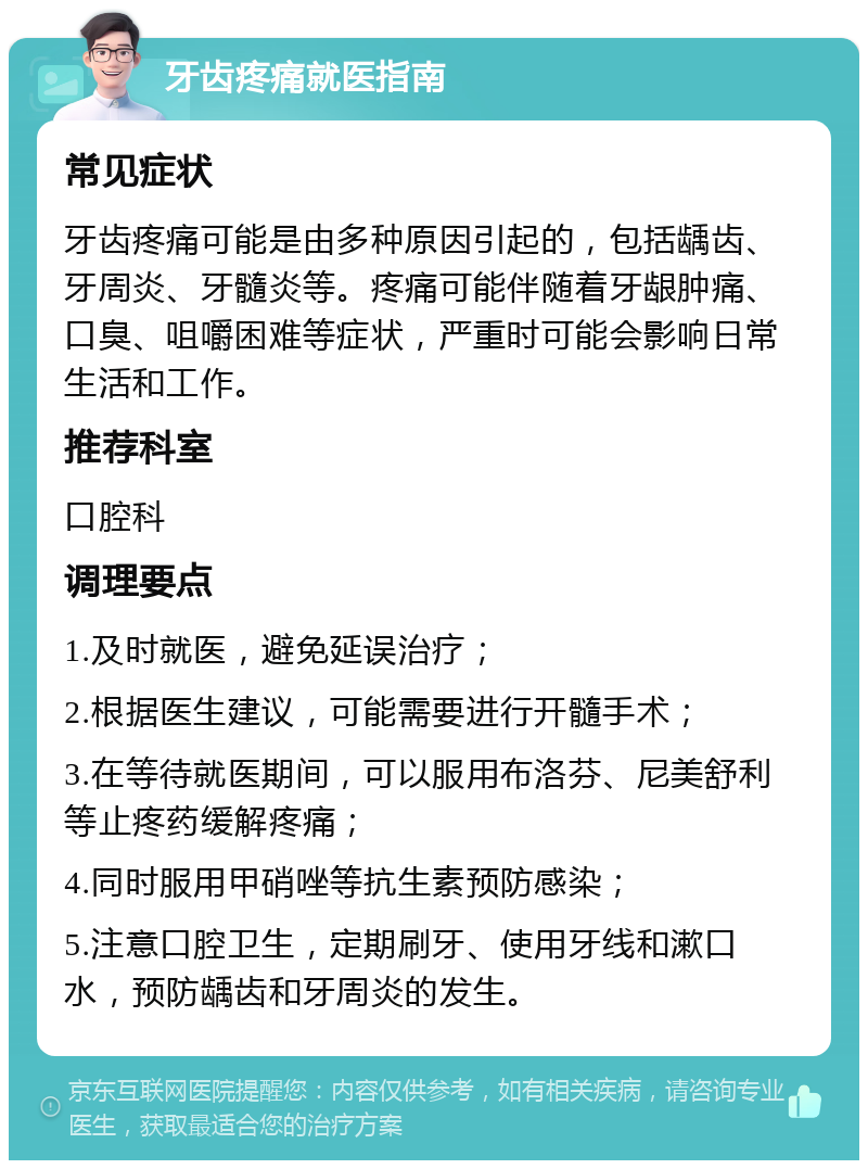 牙齿疼痛就医指南 常见症状 牙齿疼痛可能是由多种原因引起的，包括龋齿、牙周炎、牙髓炎等。疼痛可能伴随着牙龈肿痛、口臭、咀嚼困难等症状，严重时可能会影响日常生活和工作。 推荐科室 口腔科 调理要点 1.及时就医，避免延误治疗； 2.根据医生建议，可能需要进行开髓手术； 3.在等待就医期间，可以服用布洛芬、尼美舒利等止疼药缓解疼痛； 4.同时服用甲硝唑等抗生素预防感染； 5.注意口腔卫生，定期刷牙、使用牙线和漱口水，预防龋齿和牙周炎的发生。