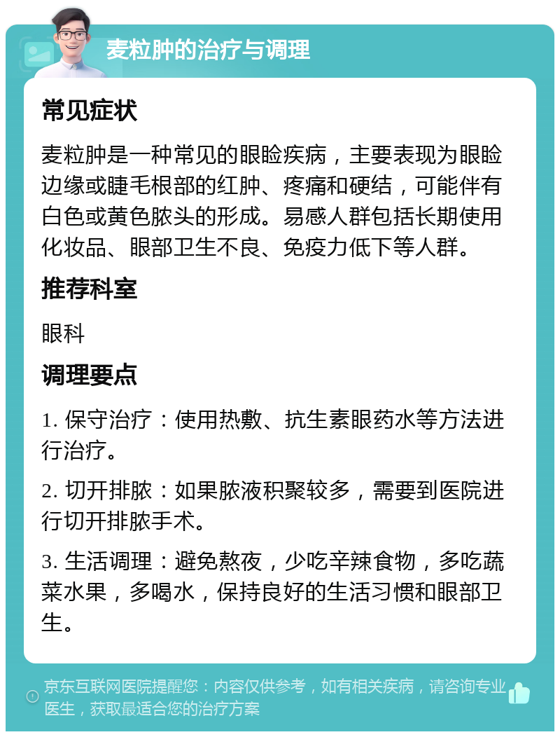 麦粒肿的治疗与调理 常见症状 麦粒肿是一种常见的眼睑疾病，主要表现为眼睑边缘或睫毛根部的红肿、疼痛和硬结，可能伴有白色或黄色脓头的形成。易感人群包括长期使用化妆品、眼部卫生不良、免疫力低下等人群。 推荐科室 眼科 调理要点 1. 保守治疗：使用热敷、抗生素眼药水等方法进行治疗。 2. 切开排脓：如果脓液积聚较多，需要到医院进行切开排脓手术。 3. 生活调理：避免熬夜，少吃辛辣食物，多吃蔬菜水果，多喝水，保持良好的生活习惯和眼部卫生。