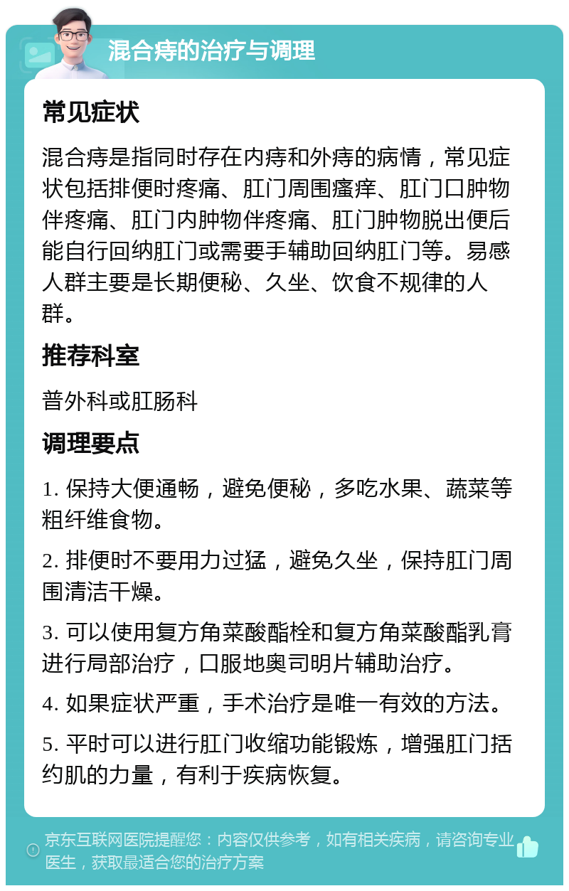 混合痔的治疗与调理 常见症状 混合痔是指同时存在内痔和外痔的病情，常见症状包括排便时疼痛、肛门周围瘙痒、肛门口肿物伴疼痛、肛门内肿物伴疼痛、肛门肿物脱出便后能自行回纳肛门或需要手辅助回纳肛门等。易感人群主要是长期便秘、久坐、饮食不规律的人群。 推荐科室 普外科或肛肠科 调理要点 1. 保持大便通畅，避免便秘，多吃水果、蔬菜等粗纤维食物。 2. 排便时不要用力过猛，避免久坐，保持肛门周围清洁干燥。 3. 可以使用复方角菜酸酯栓和复方角菜酸酯乳膏进行局部治疗，口服地奥司明片辅助治疗。 4. 如果症状严重，手术治疗是唯一有效的方法。 5. 平时可以进行肛门收缩功能锻炼，增强肛门括约肌的力量，有利于疾病恢复。