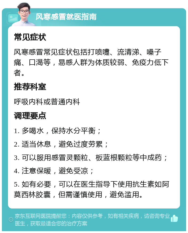 风寒感冒就医指南 常见症状 风寒感冒常见症状包括打喷嚏、流清涕、嗓子痛、口渴等，易感人群为体质较弱、免疫力低下者。 推荐科室 呼吸内科或普通内科 调理要点 1. 多喝水，保持水分平衡； 2. 适当休息，避免过度劳累； 3. 可以服用感冒灵颗粒、板蓝根颗粒等中成药； 4. 注意保暖，避免受凉； 5. 如有必要，可以在医生指导下使用抗生素如阿莫西林胶囊，但需谨慎使用，避免滥用。