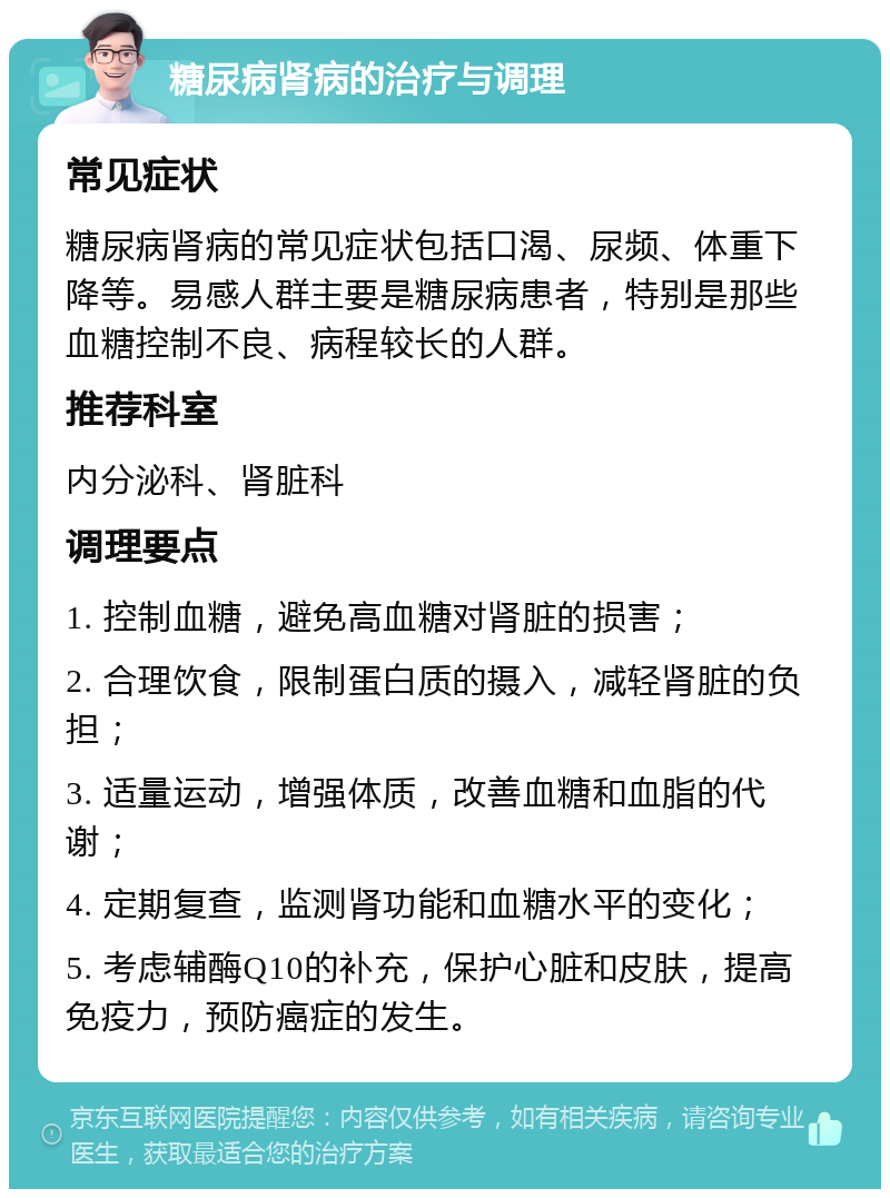 糖尿病肾病的治疗与调理 常见症状 糖尿病肾病的常见症状包括口渴、尿频、体重下降等。易感人群主要是糖尿病患者，特别是那些血糖控制不良、病程较长的人群。 推荐科室 内分泌科、肾脏科 调理要点 1. 控制血糖，避免高血糖对肾脏的损害； 2. 合理饮食，限制蛋白质的摄入，减轻肾脏的负担； 3. 适量运动，增强体质，改善血糖和血脂的代谢； 4. 定期复查，监测肾功能和血糖水平的变化； 5. 考虑辅酶Q10的补充，保护心脏和皮肤，提高免疫力，预防癌症的发生。