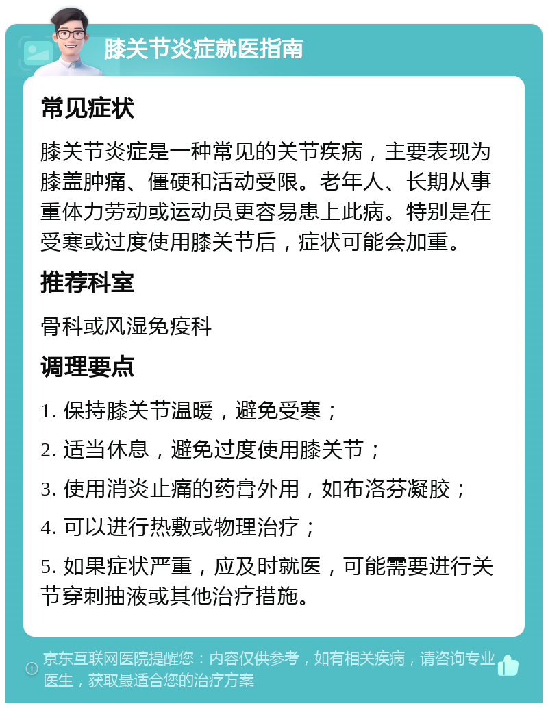 膝关节炎症就医指南 常见症状 膝关节炎症是一种常见的关节疾病，主要表现为膝盖肿痛、僵硬和活动受限。老年人、长期从事重体力劳动或运动员更容易患上此病。特别是在受寒或过度使用膝关节后，症状可能会加重。 推荐科室 骨科或风湿免疫科 调理要点 1. 保持膝关节温暖，避免受寒； 2. 适当休息，避免过度使用膝关节； 3. 使用消炎止痛的药膏外用，如布洛芬凝胶； 4. 可以进行热敷或物理治疗； 5. 如果症状严重，应及时就医，可能需要进行关节穿刺抽液或其他治疗措施。