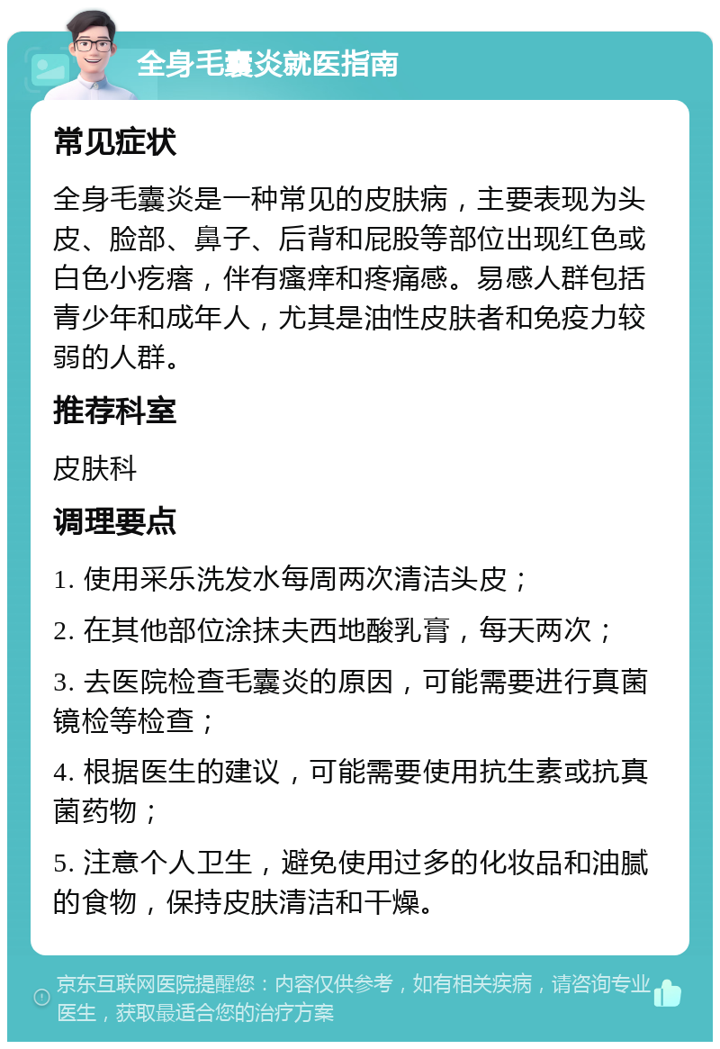 全身毛囊炎就医指南 常见症状 全身毛囊炎是一种常见的皮肤病，主要表现为头皮、脸部、鼻子、后背和屁股等部位出现红色或白色小疙瘩，伴有瘙痒和疼痛感。易感人群包括青少年和成年人，尤其是油性皮肤者和免疫力较弱的人群。 推荐科室 皮肤科 调理要点 1. 使用采乐洗发水每周两次清洁头皮； 2. 在其他部位涂抹夫西地酸乳膏，每天两次； 3. 去医院检查毛囊炎的原因，可能需要进行真菌镜检等检查； 4. 根据医生的建议，可能需要使用抗生素或抗真菌药物； 5. 注意个人卫生，避免使用过多的化妆品和油腻的食物，保持皮肤清洁和干燥。